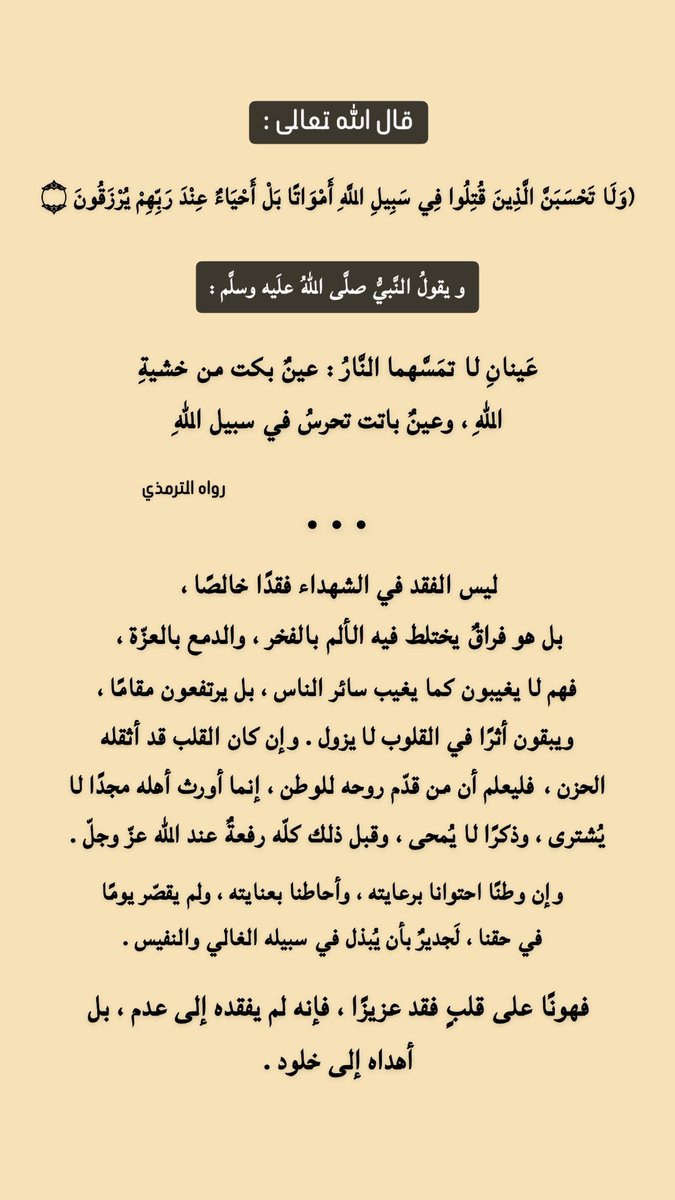 hassan__151's tweet photo. قال الله تعالى :
﴿ولا تحسبنَّ الذين قُتلوا في سبيل الله أمواتًا بل أحياءٌ عند ربهم يُرزقون﴾

ويقول النبي ﷺ :
«عينان لا تمسهما النار : عينٌ بكت من خشية الله، وعينٌ باتت تحرس في سبيل الله»

رواه الترمذي

•••

ليس الفقد في الشهداء فقدًا خالصًا ، 
بل هو فراقٌ يختلط فيه الألم بالفخر ، والدمع بالعزّة ، 

فهم لا يغيبون كما يغيب سائر الناس ، بل يرتفعون مقامًا ، ويبقون أثرًا في القلوب لا يزول . وإن كان القلب قد أثقله الحزن ، فليعلم أن من قدّم روحه للوطن ، إنما أورث أهله مجدًا لا يُشترى ، وذكرًا لا يُمحى ، وقبل ذلك كلّه رفعةٌ عند الله عزّ وجلّ . 

وإن وطنًا احتوانا برعايته ، وأحاطنا بعنايته ، ولم يقصّر يومًا في حقنا ، لَجديرٌ بأن يُبذل في سبيله الغالي والنفيس . 

فهونًا على قلبٍ فقد عزيزًا ، فإنه لم يفقده إلى عدم ، بل أهداه إلى خلود .

#شهداء_الواجب
#قطر