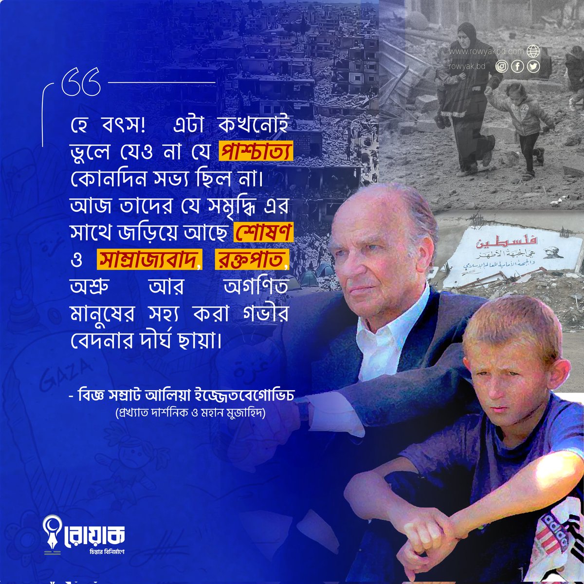 "হে বৎস! এটা কখনোই ভুলে যেও না যে পাশ্চাত্য কোনদিন সভ্য ছিল না। আজ তাদের যে সমৃদ্ধি এর সাথে জড়িয়ে আছে শোষণ ও সাম্রাজ্যবাদ রক্তপাত অশ্রু আর অগণিত মানুষের সহ্য করা গভীর বেদনার দীর্ঘ ছায়া।"

- বিজ্ঞ সম্রাট আলিয়া ইজ্জেতবেগোভিচ 
(প্রখ্যাত দার্শনিক ও মহান মুজাহিদ)