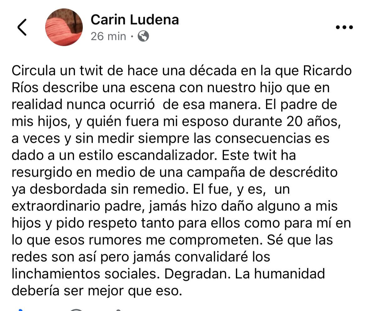 Carin, exesposa de Ricardo Ríos, ante la campaña de descrédito contra Ricardo Ríos: 

"Él fue, y es,  un extraordinario padre, jamás hizo daño alguno a mis hijos y pido respeto tanto para ellos como para mí".

Es un "linchamiento social", como dice Carin.

***