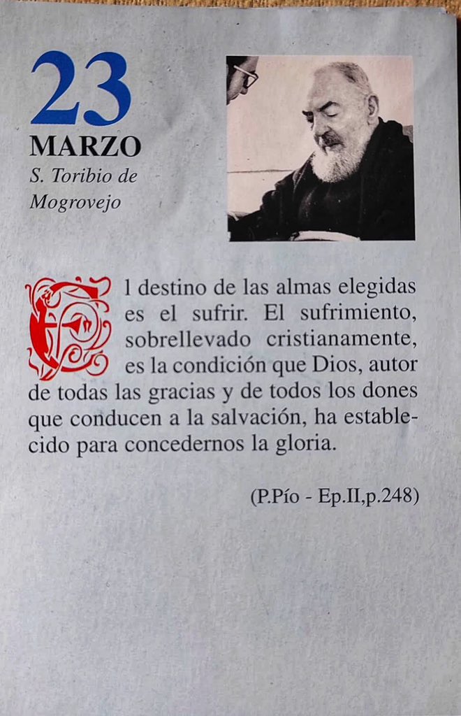 ¡Feliz Lunes 23 de Marzo!

“El destino de las almas elegidas es el sufrir. El sufrimiento, sobrellevado cristianamente, es la condición que Dios, autor de todas las gracias y de todos los dones que conducen a la salvación, ha establecido para concedernos la gloria.”