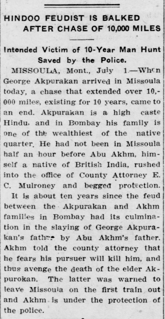 The Evening statesman,  July 1, 1909

HINDOO FEUDIST IS BALKED AFTER CHASE OF 10,000 MILES

Intended Victim of 10-Year Man Hunt Saved by the Police.

MISSOULA, Mont., July 1.—When George Akpurakan arrived in Missoula today, a chase that extended over 10,000 miles, existing for 10