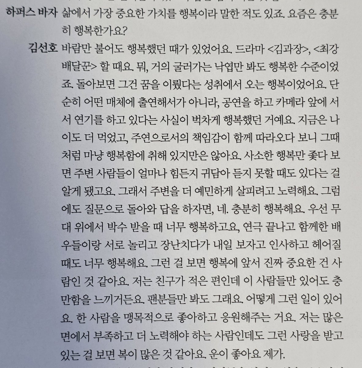 myjuyz_seonho's tweet photo. Harper’s Bazaar: You once said that happiness is the most important value in your life. Do you feel happy enough these days?

Kim Seonho : There was a time when I felt happy even just from the wind blowing. Back when I was doing Good Manager and Strongest Deliveryman. Honestly, I was happy just watching leaves roll by. Looking back, I think that happiness came from the sense of achievement of having fulfilled my dream. It wasn’t just about appearing in something, but the fact that I was performing, standing in front of a camera, and acting that alone made me overwhelmingly happy. Now, I’m older, and with the responsibility of being a lead actor, I’m not as carefree as I was back then. I’ve also realized that if I only chase small moments of happiness, I might miss how much the people around me are struggling. So I try to be more attentive to those around me. But to go back to your question, yes, I am nore than happy. I feel happiest when I’m on stage hearing the applause. And after a play, when I’m joking around with my fellow actors and we say, “See you tomorrow,” before heading home that makes me really happy too. Thinking about it, I guess what matters even more than happiness is people. I don’t have a lot of friends, but just having these people in my life makes me feel fulfilled. It’s the same with my fans. How is something like that even possible? For someone to love and support one person so wholeheartedly. I know I have a lot of shortcomings and still have a long way to go, but receiving that kind of love… I think I’m very fortunate. I’m really lucky.

- Harper’s Bazaar Korea April 2026

#KimSeonho #김선호