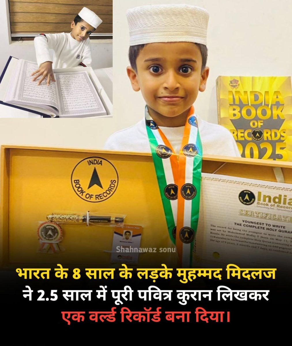 भारत के 8 साल के लड़के मुहम्मद मिदलज ने 2.5 साल में पूरी पवित्र कुरान लिखी, सबसे कम उम्र में पवित्र कुरान की कॉपी करके लिखने का वर्ल्ड रिकॉर्ड मुहम्मद मिदलज टी ने 24 जुलाई 2025 को कन्नूर, केरल, भारत में बनाया। उन्होंने 2 साल, 5 महीने 10 दिन (16 दिसंबर 2022 से 26 मई 2025 तक) में