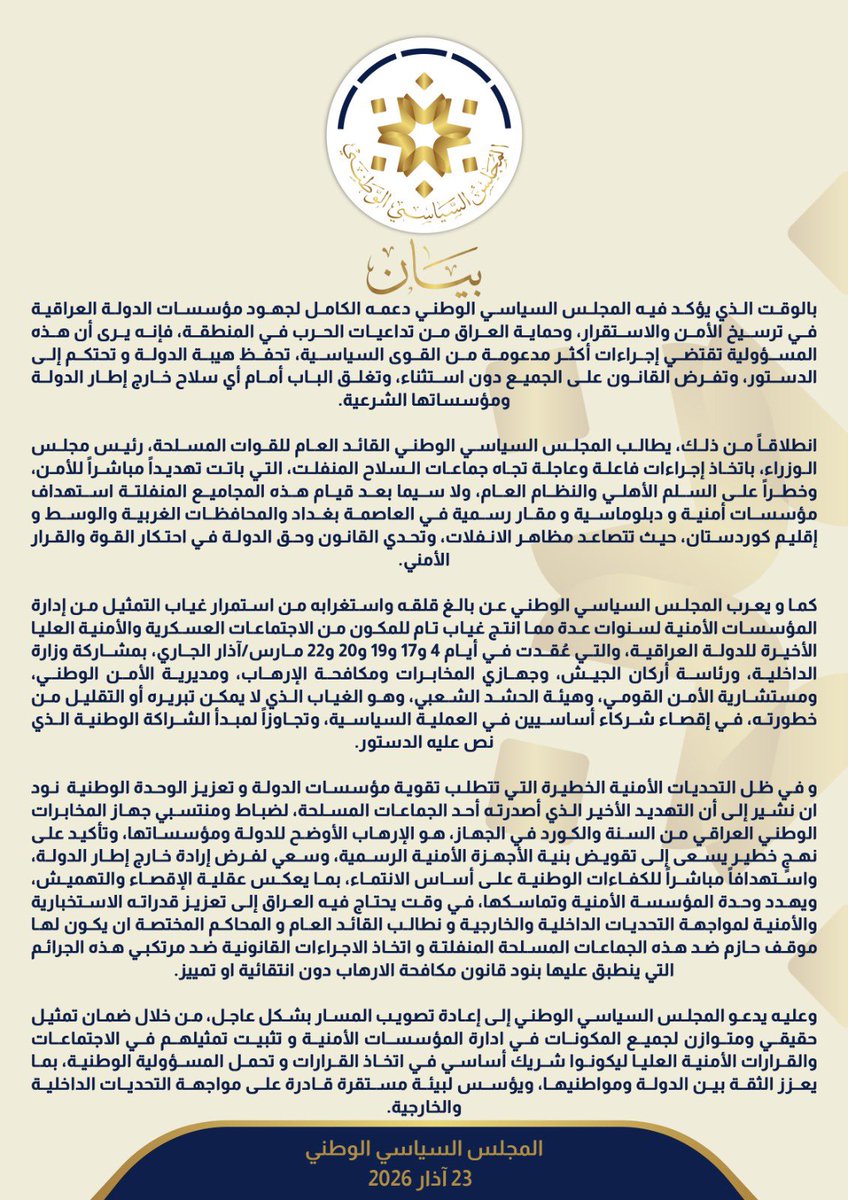 alseyadaiq's tweet photo. بيان

بالوقت الذي يؤكد فيه المجلس السياسي الوطني دعمه الكامل لجهود مؤسسات الدولة العراقية في ترسيخ الأمن والاستقرار، وحماية العراق من تداعيات الحرب في المنطقة، فإنه يرى أن هذه المسؤولية تقتضي إجراءات أكثر مدعومة من القوى السياسية، تحفظ هيبة الدولة و تحتكم إلى الدستور، وتفرض القانون على الجميع دون استثناء، وتغلق الباب أمام أي سلاح خارج إطار الدولة ومؤسساتها الشرعية.

انطلاقاً من ذلك، يطالب المجلس السياسي الوطني القائد العام للقوات المسلحة، رئيس مجلس الوزراء، باتخاذ إجراءات فاعلة وعاجلة تجاه جماعات السلاح المنفلت، التي باتت تهديداً مباشراً للأمن، وخطراً على السلم الأهلي والنظام العام، ولا سيما بعد قيام هذه المجاميع المنفلتة استهداف مؤسسات أمنية و دبلوماسية و مقار رسمية في العاصمة بغداد والمحافظات الغربية والوسط و إقليم كوردستان، حيث تتصاعد مظاهر الانفلات، وتحدي القانون وحق الدولة في احتكار القوة والقرار الأمني.

كما و يعرب المجلس السياسي الوطني عن بالغ قلقه واستغرابه من استمرار غياب التمثيل من إدارة المؤسسات الأمنية لسنوات عدة مما انتج غياب تام للمكون من الاجتماعات العسكرية والأمنية العليا الأخيرة للدولة العراقية، والتي عُقدت في أيام 4 و17 و19 و20 و22 مارس/آذار الجاري، بمشاركة وزارة الداخلية، ورئاسة أركان الجيش، وجهازي المخابرات ومكافحة الإرهاب، ومديرية الأمن الوطني، ومستشارية الأمن القومي، وهيئة الحشد الشعبي، وهو الغياب الذي لا يمكن تبريره أو التقليل من خطورته، في إقصاء شركاء أساسيين في العملية السياسية، وتجاوزاً لمبدأ الشراكة الوطنية الذي نص عليه الدستور.

و في ظل التحديات الأمنية الخطيرة التي تتطلب تقوية مؤسسات الدولة و تعزيز الوحدة الوطنية  نود ان نشير إلى أن التهديد الأخير الذي أصدرته أحد الجماعات المسلحة، لضباط ومنتسبي جهاز المخابرات الوطني العراقي من السنة والكورد في الجهاز، هو الإرهاب الأوضح للدولة ومؤسساتها، وتأكيد على نهجٍ خطير يسعى إلى تقويض بنية الأجهزة الأمنية الرسمية، وسعي لفرض إرادة خارج إطار الدولة، واستهدافاً مباشراً للكفاءات الوطنية على أساس الانتماء، بما يعكس عقلية الإقصاء والتهميش، ويهدد وحدة المؤسسة الأمنية وتماسكها، في وقت يحتاج فيه العراق إلى تعزيز قدراته الاستخبارية والأمنية لمواجهة التحديات الداخلية والخارجية و نطالب القائد العام و المحاكم المختصة ان يكون لها موقف حازم ضد هذه الجماعات المسلحة المنفلتة و اتخاذ الاجراءات القانونية ضد مرتكبي هذه الجرائم التي ينطبق عليها بنود قانون مكافحة الارهاب دون انتقائية او تمييز.

وعليه يدعو المجلس السياسي الوطني إلى إعادة تصويب المسار بشكل عاجل، من خلال ضمان تمثيل حقيقي ومتوازن لجميع المكونات في ادارة المؤسسات الأمنية و تثبيت تمثيلهم في الاجتماعات والقرارات الأمنية العليا ليكونوا شريك أساسي في اتخاذ القرارات و تحمل المسؤولية الوطنية، بما يعزز الثقة بين الدولة ومواطنيها، ويؤسس لبيئة مستقرة قادرة على مواجهة التحديات الداخلية والخارجية.

المجلس السياسي الوطني
23 آذار 2026