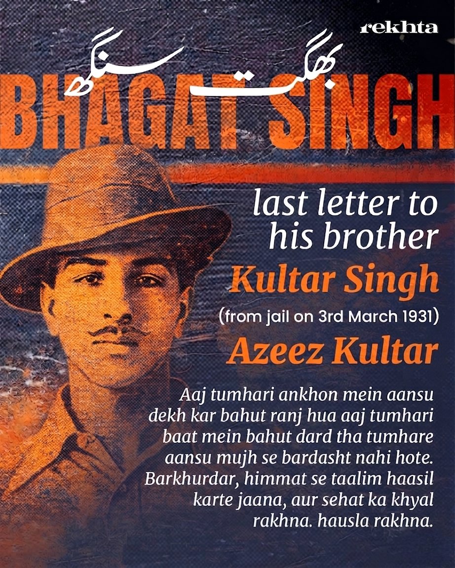 Rekhta's tweet photo. On Shaheedi Diwas, we honor the great revolutionaries Bhagat Singh, Shivaram Rajguru, and Sukhdev Thapar, who made the ultimate sacrifice for India on this day in 1931.

While we revere Bhagat Singh for his unmatched courage, one of his final letters to his younger brother, Kultar, highlights a quieter side of him: a deeply caring sibling and a remarkably well-read scholar. Written entirely in Urdu, the letter tenderly consoles Kultar, advising him to focus on his education, prioritize his health, and never let go of hope.

To express his state of mind as he faced the gallows, Bhagat Singh turned to poetry. He quoted shers from prominent figures like Brij Narayan Chakbast, Allama Muhammad Iqbal, and Nawab Wajid Ali Shah Akhtar. His seamless use of these verses shows just how connected he was to the literary pulse of his era.

Here are the moving lines he shared in his final farewell:

Usey ye fikr har har dam nayi tarz e jafa kya hai
Humein ye shauq hai dekhein sitam ki intiha kya hai

Chakbast
•••••••
Koi dam ka mehman hoon aye ahl e mehfil
Charagh e sahar hoon bujha chaahta hoon

Allama Muhammad Iqbal 
••••••
Correct version:

Rahegi aab o hava mein khayal ki bijli
Ye musht e khaak hai faani rahe rahe na rahe

Chakbast
•••••••••
Last sher:

Dar o deewar pe hasrat se nazar karte hain
Khush raho ahl e watan hum to safar karte hain 

Nawab Wajid Ali Shah Akhtar

(The exact poet of this second couplet remains difficult to trace)

Their legacy lives on, not just in their bravery, but in the enduring fire of their thoughts.

#bhagatsingh #shivaramrajguru #sukhdevthapar #sacrifice #rekhta