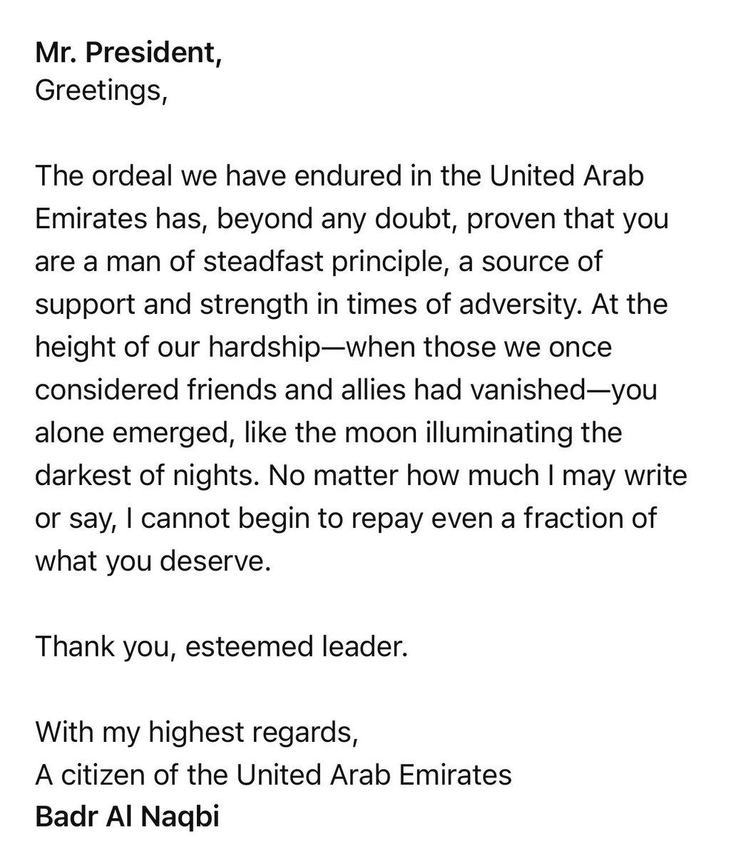 badraan82's tweet photo. @PresidentABO Mr. President,
Greetings,

The ordeal we have endured in the United Arab Emirates has, beyond any doubt, proven that you are a man of steadfast principle, a source of support and strength in times of adversity. At the height of our hardship—when those we once considered friends and allies had vanished—you alone emerged, like the moon illuminating the darkest of nights. No matter how much I may write or say, I cannot begin to repay even a fraction of what you deserve.

Thank you, esteemed leader.

With my highest regards,
A citizen of the United Arab Emirates