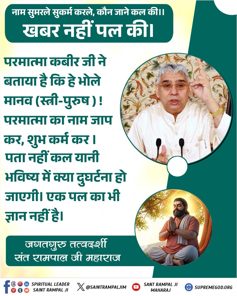 #GodMorningTuesday
नाम सुमरले सुकर्म करले, कौन जाने कल की ।।
खबर नहीं पल की...🤌🏻

परमात्मा कबीर जी ने बताया है कि हे भोले मानव (स्त्री-पुरुष ) ! परमात्मा का नाम जाप कर, शुभ कर्म कर । पता नहीं कल यानी भविष्य में क्या दुघर्टना हो जाएगी। एक पल का भी ज्ञान नहीं है
#Tuesdayvibe