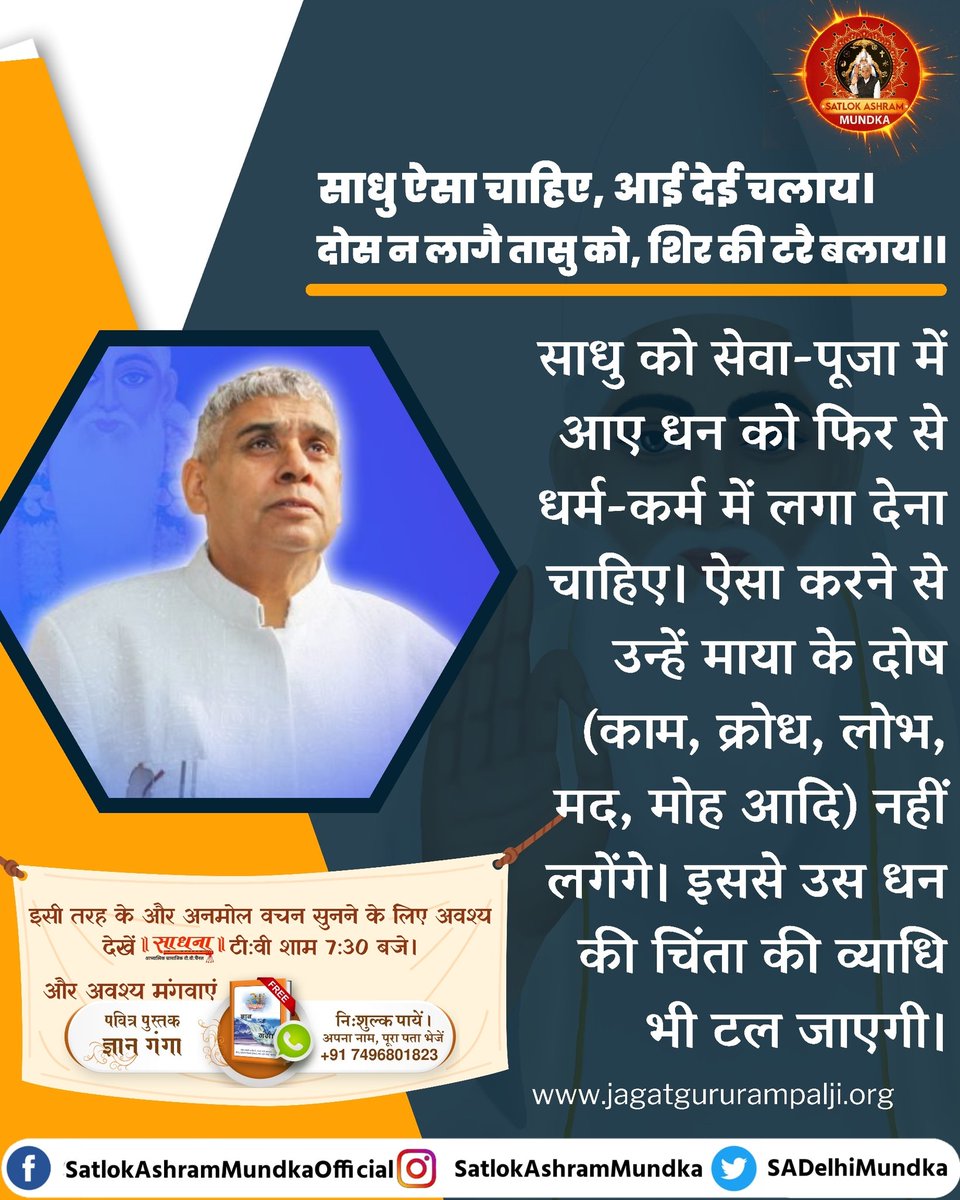 GodMorningTuesday 
साधु ऐसा चाहिए, आई देई चलाया।
दोस न लागे तासु को, शिर की टरै बलाय।।
साधु को सेवा पूजा में आए धन को फिर से 
धर्म कर्म में लगा देना चाहिए। ऐसा करने से उन्हें माया के दोष (काम,क्रोध,लोभ,मद,मोह आदि) नहीं लगेंगे। इससे उस धन की चिंता की व्याधि भी टल जाएगी।