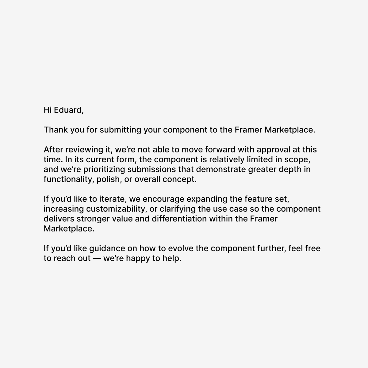 eduard_designs's tweet image. Got this rejection e-mail for my @framer component.

Stings a little, can't lie about that.
Fair feedback tho.

Really wonder of how can I expand this component🤔

Just sent them an e-mail asking for guidance of how to expand it.

I'm ready for some coding🔥

#framer #component