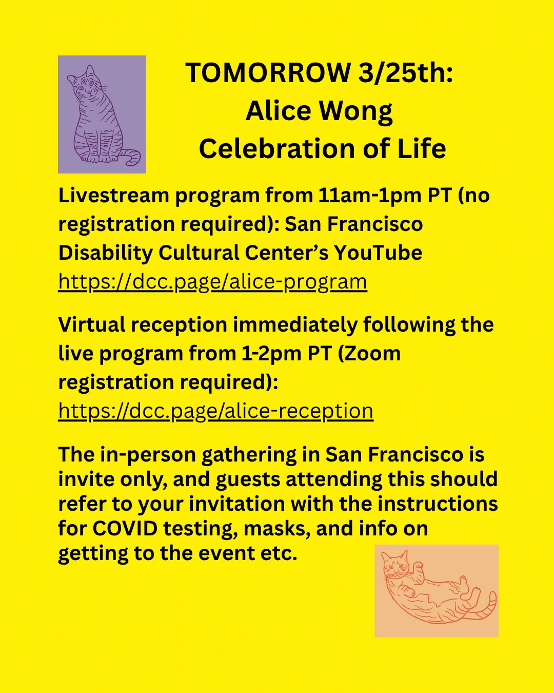 In the upper left hand corner is a line drawing of Alice's cat Bert in purple, sitting with his head tilted curiously to the side. Black text on yellow background reads: TOMORROW 3/25th: Alice Wong Celebration of Life. 
Livestream program from 11am - 1pm PT (no registration required): San Francisco Disability Cultural Center's YouTube. https://dcc/page/alice-program 
Virtual reception immediately following the live program from 1-2pm PT (Zoom registration required): https://dcc.page/alice-reception 

The in-person gathering in San Francisco is invite only, and guests attending this should refer to your invitation with the instructions for COVID testing, masks, and info on getting to the event etc. 

The bottom right hand corner is a line drawing of Ernie, splayed out on her back with all paws up. 