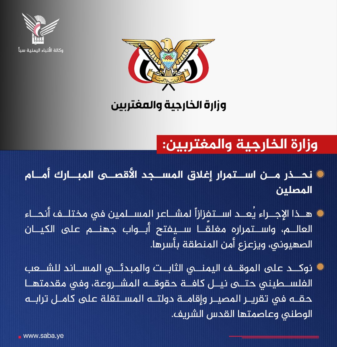 وزارة الخارجية والمغتربين تحذر من استمرار إغلاق المسجد الأقصى المبارك أمام المصلين

- وزارة الخارجية: هذا الإجراء يُعد استفزازاً لمشاعر المسلمين في مختلف أنحاء العالم، واستمراره مغلقًا سيفتح أبواب جهنم على الكيان الصهيوني، ويزعزع أمن المنطقة بأسرها.

- نوكد على الموقف اليمني
