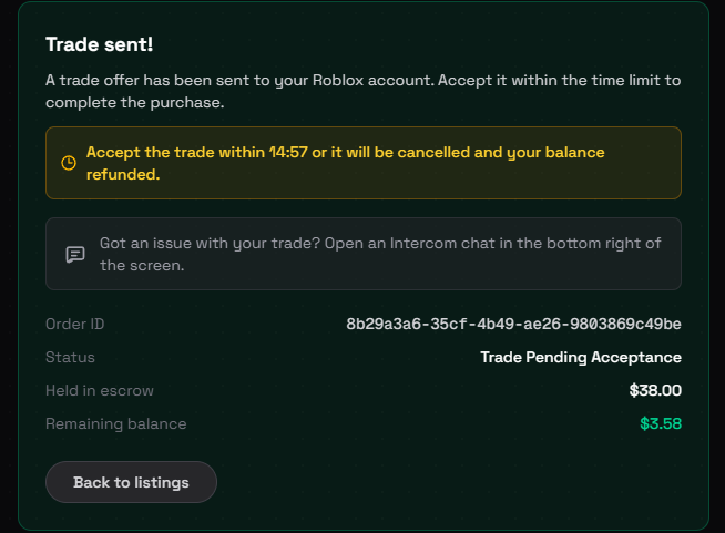 Every trade on Limiteds Market is protected:

🔒 72h escrow
🔄 Auto refund if trade fails or is reverted
⚡️ Delivery in seconds
⚙️ Fully automated
📞24/7 support

Buyers have ample time to transfer their Roblox limiteds at the end of the holding period before the seller is paid.