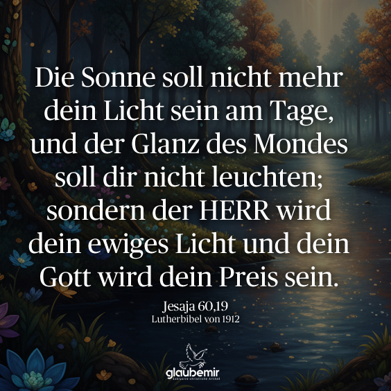 Die Sonne soll nicht mehr dein Licht sein am Tage, und der Glanz des Mondes soll dir nicht leuchten; sondern der HERR wird dein ewiges Licht und dein Gott wird dein Preis sein. Jesaja 60,19

#Bibel #Jesaja #Bibelvers #ChristlicheSprüche #Glaube #Hoffnung #Bibelzitate