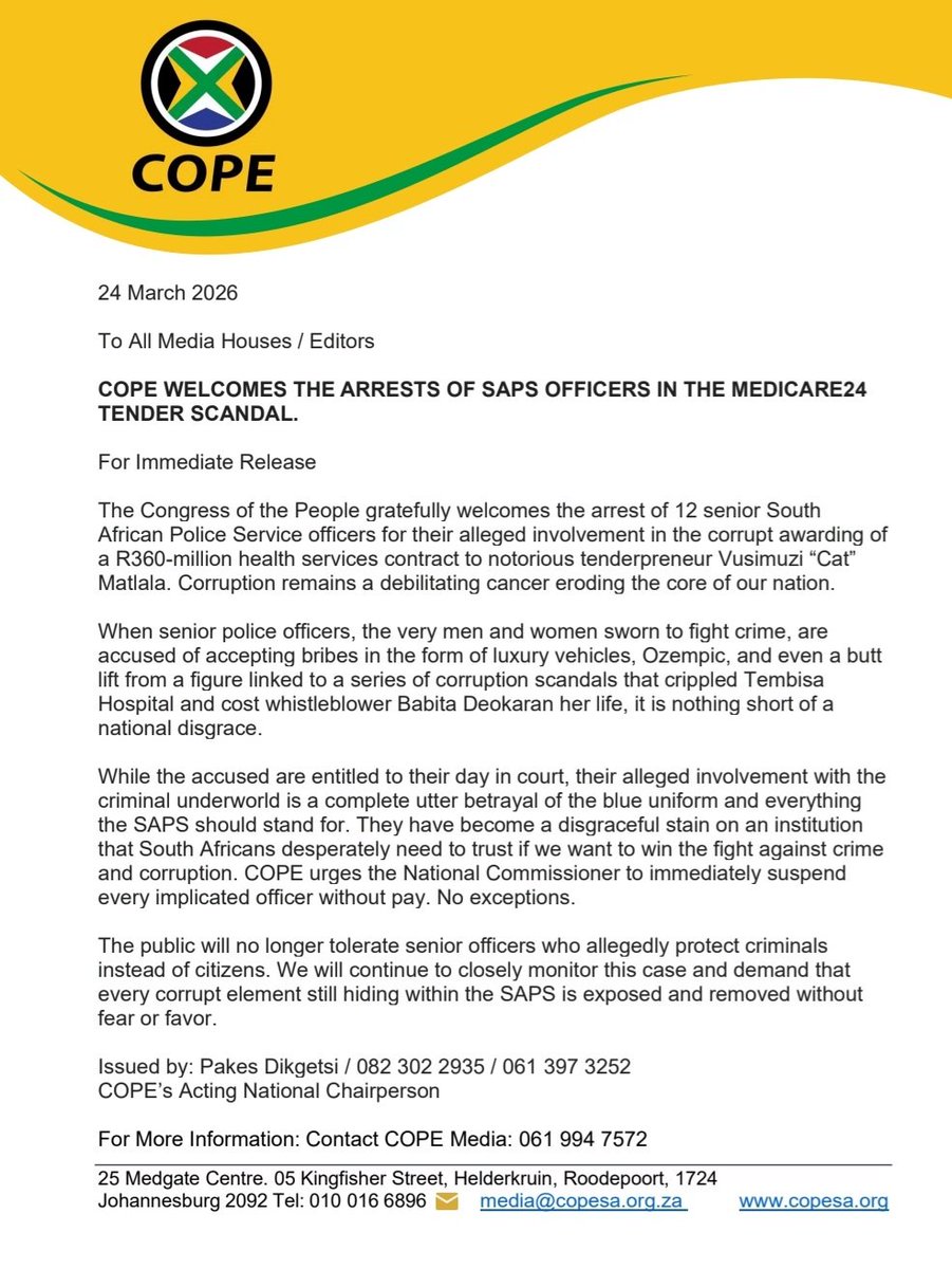COPE_RSA's tweet photo. 24 March 2026

To All Media Houses / Editors

COPE WELCOMES THE ARRESTS OF SAPS OFFICERS IN THE MEDICARE24 TENDER SCANDAL.

For Immediate Release

The Congress of the People gratefully welcomes the arrest of 12 senior South African Police Service officers for their alleged involvement in the corrupt awarding of a R360-million health services contract to notorious tenderpreneur Vusimuzi “Cat” Matlala. Corruption remains a debilitating cancer eroding the core of our nation.

When senior police officers, the very men and women sworn to fight crime, are accused of accepting bribes in the form of luxury vehicles, Ozempic, and even a butt lift from a figure linked to a series of corruption scandals that crippled Tembisa Hospital and cost whistleblower Babita Deokaran her life, it is nothing short of a national disgrace.

While the accused are entitled to their day in court, their alleged involvement with the criminal underworld is a complete utter betrayal of the blue uniform and everything the SAPS should stand for. They have become a disgraceful stain on an institution that South Africans desperately need to trust if we want to win the fight against crime and corruption. COPE urges the National Commissioner to immediately suspend every implicated officer without pay. No exceptions.

The public will no longer tolerate senior officers who allegedly protect criminals instead of citizens. We will continue to closely monitor this case and demand that every corrupt element still hiding within the SAPS is exposed and removed without fear or favor.

Issued by: Pakes Dikgetsi / 082 302 2935 / 061 397 3252

COPE’s Acting National Chairperson
@pakesdikgetsi @COPE_RSA @CapricornFM @IOL @Powerfm987 @sabcmorninglive @@jozifm @LoateTeboho @Thabisoo @SAPS