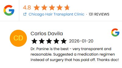A Five Star Google Review for CHICAGO HAIR TRANSPLANT CLINC and Dr. Panine from Carlos Davila on 1/20/2026:
"Dr. Panine is the best - very transparent and reasonable. Suggested a medication regimen instead of surgery that has paid off. Thanks doc!"

<a href="/DrPanine/">Chicago Hair Transplant Clinic | Panine, MD</a>