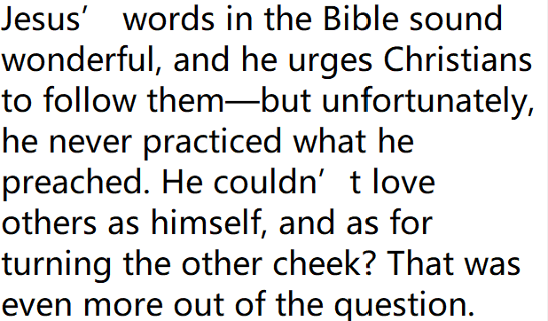 kfdhscott's tweet photo. Jesus’ words in the Bible sound wonderful, and he urges Christians to follow them—but unfortunately, he never practiced what he preached. He couldn’t love others as himself, and as for turning the other cheek? That was even more out of the question. https://t.co/j0DTQNrYOV