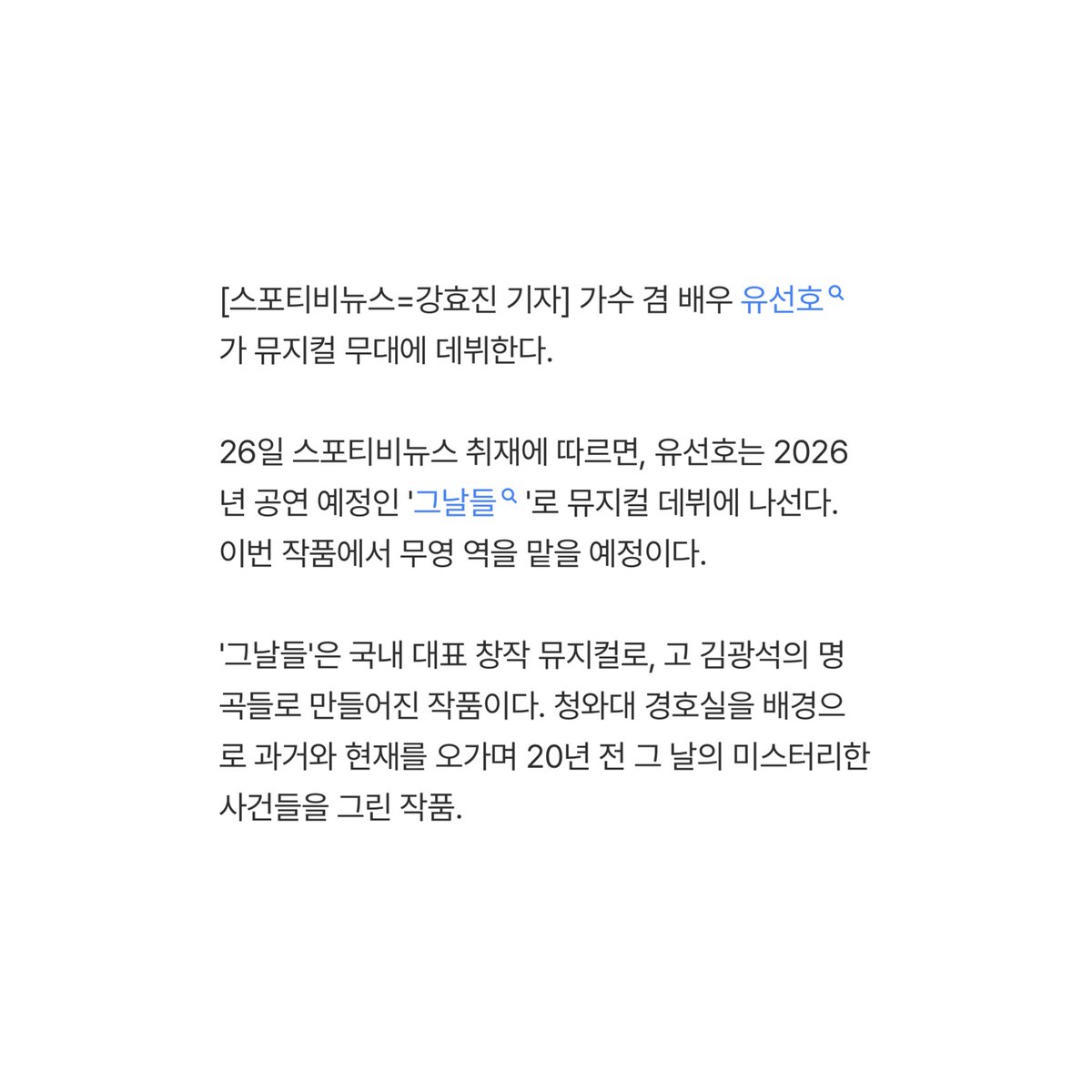 [단독]유선호, 뮤지컬 첫 도전…'그날들' 주연으로 데뷔 naver.me/xuFPOL4q

유선호는 2026년 공연 예정인 '그날들'로 뮤지컬 데뷔에 나선다. 이번 작품에서 무영 역을 맡을 예정이다.

매력적인 서사를 가진 경호원 무영 역을 맡은 만큼 유선호의 새로운 매력을 엿볼 수 있을 것으로 기대된다.