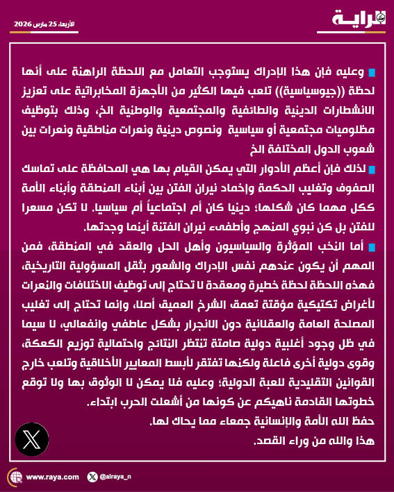 alraya_n's tweet photo. 🔹وعليه فإن هذا الإدراك يستوجب التعامل مع اللحظة الراهنة على أنها لحظة ((جيوسياسية)) تلعب فيها الكثير من الأجهزة المخابراتية على تعزيز الانشطارات الدينية والطائفية والمجتمعية والوطنية الخ، وذلك بتوظيف مظلوميات مجتمعية أو سياسية  ونصوص دينية ونعرات مناطقية ونعرات بين شعوب الدول المختلفة الخ 

🔹لذلك فإن أعظم الأدوار التي يمكن القيام بها هي المحافظة على تماسك الصفوف وتغليب الحكمة وإخماد نيران الفتن بين أبناء المنطقة وأبناء الأمة ككل مهما كان شكلها؛ دينيا كان أم اجتماعياً أم سياسيا. لا تكن مسعّرا للفتن بل كن نبوي المنهج وأطفىء نيران الفتنة أينما وجدتها.

🔹أما النخب المؤثرة والسياسيون وأهل الحل والعقد في المنطقة، فمن المهم أن يكون عندهم نفس الإدراك والشعور بثقل المسؤولية التاريخية، فهذه اللحظة لحظة خطيرة ومعقدة لا تحتاج إلى توظيف الاختلافات والنعرات لأغراض تكتيكية مؤقتة تعمّق الشرخ العميق أصلا، وإنما تحتاج إلى تغليب المصلحة العامة والعقلانية دون الانجرار بشكل عاطفي وانفعالي، لا سيما في ظل وجود أغلبية دولية صامتة تنتظر النتائج واحتمالية توزيع الكعكة، وقوى دولية أخرى فاعلة ولكنها تفتقر لأبسط المعايير الأخلاقية وتلعب خارج القوانين التقليدية للعبة الدولية؛ وعليه فلا يمكن لا الوثوق بها ولا توقع خطوتها القادمة ناهيكم عن كونها من أشعلت الحرب ابتداء. 

حفظ الله الأمة والإنسانية جمعاء مما يحاك لها.
هذا والله من وراء القصد.
