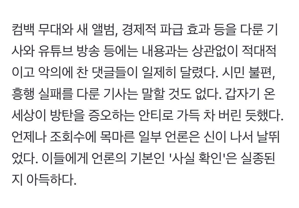 jjimvely's tweet photo. 적대적이고 악의에 찬 댓글들이 일제히 달렸다. 시민 불편, 흥행 실패를 다룬 기사는 말할 것도 없다. 갑자기 온 세상이 방탄을 증오하는 안티로 가득 차 버린 듯했다. 언제나 조회수에 목마른 일부 언론은 신이 나서 날뛰었다. 이들에게 언론의 기본인 '사실 확인'은 실종된 지 아득하다. https://t.co/uhoOfZwg38