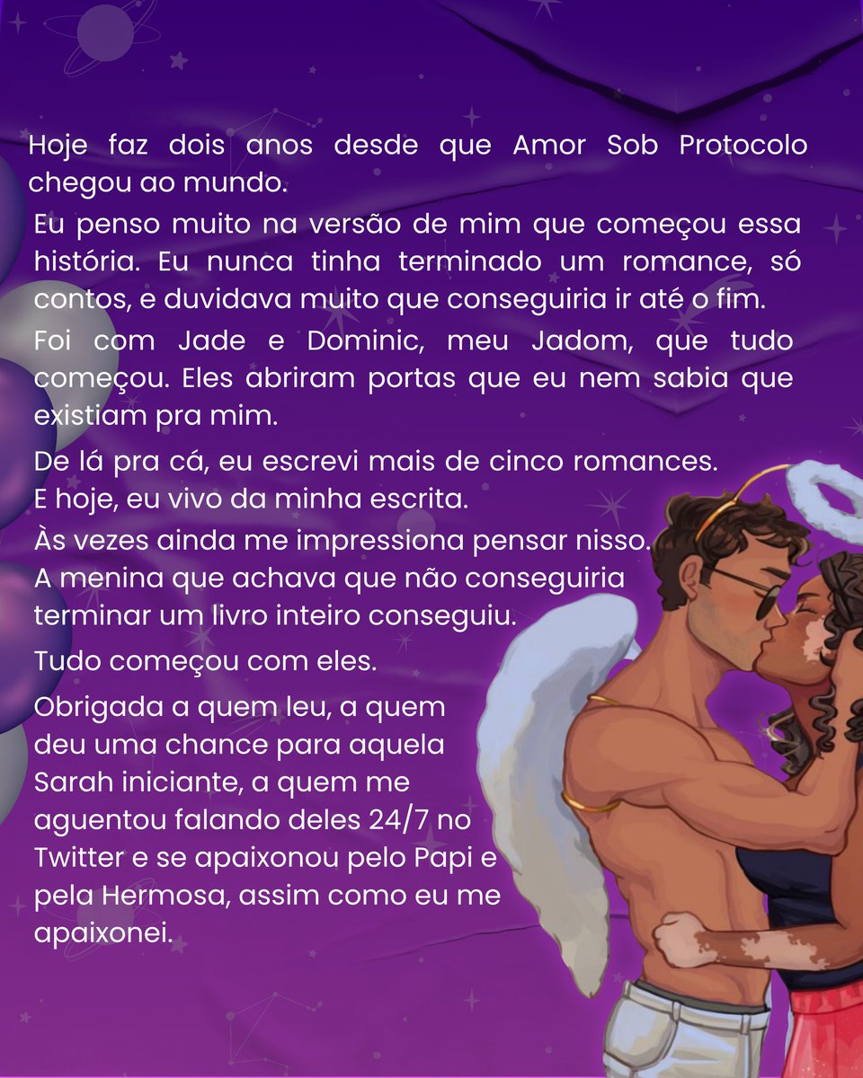 saraholautora's tweet photo. Hoje faz dois anos desde que Amor Sob Protocolo chegou ao mundo.
Eu penso muito na versão de mim que começou essa história. Eu nunca tinha terminado um romance, só contos, e duvidava muito que conseguiria ir até o fim.
Mas eu fui.
Foi com Jade e Dominic, meu Jadom, que tudo começou. Eles abriram portas que eu nem sabia que existiam pra mim.
De lá pra cá, eu escrevi mais de cinco romances. E hoje, eu vivo da minha escrita.
Às vezes ainda me impressiona pensar nisso. A menina que achava que não conseguiria terminar um livro inteiro conseguiu.
Tudo começou com eles.
Obrigada a quem leu, a quem deu uma chance para aquela Sarah iniciante, a quem me aguentou falando deles 24/7 no Twitter e se apaixonou pelo Papi e pela Hermosa, assim como eu me apaixonei.

já leu Amor Sob Protocolo?