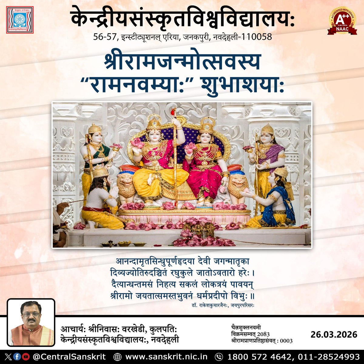 श्रीरामजन्मोत्सवस्य “रामनवम्याः” शुभाशयाः
आनन्दामृतसिन्धुपूर्णहृदया देवी जगन्मातृका 
दिव्यज्योतिरुदञ्चितं रघुकुले जातोऽवतारो हरेः। 
दैत्यान्धन्तमसं निहत्य सकलं लोकत्रयं पावयन् 
श्रीरामो जयतात्समस्तभुवनं धर्मप्रदीपो विभुः॥
डॉ. राकेशकुमारजैनः, जयपुरपरिसरः
<a href="/CentralSanskrit/">CENTRAL SANSKRIT UNIVERSITY</a>