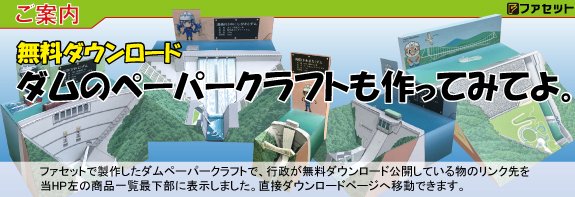 ファセットがこれまでに作ったダムのペーパークラフトで無料ダウンロード公開されているもののリンク先をファセットwebショップページの左端商品一覧表最下部にリンク貼りました。
無料なので是非ダウンロードして作ってみてください。
facet.shop-pro.jp