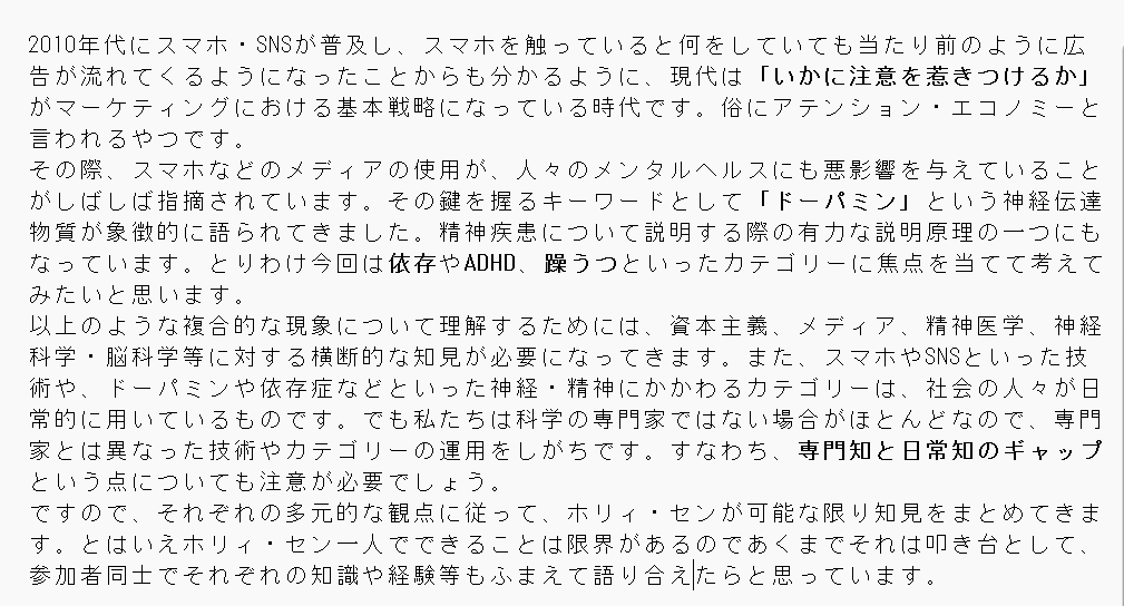 東京でホリィ・セン<a href="/holysen/">ホリィ・セン</a>主催で例会をやります。「ドーパミンの時代を解剖する――スマホ依存・ADHD・躁うつ」というトーク＆語り合いイベントです（詳しくは下記）。
日時：4月18日（土）14時～
場所：三鷹駅からバスで20分程度の某所
キャパシティ的に定員あるので参加したい方は事前連絡ください。