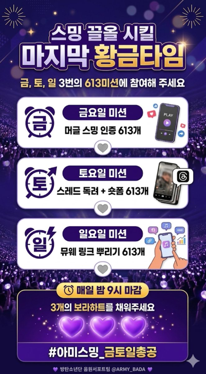 📢 대중 스밍 골든타임! 아미 모두 움직여!!! 🏊‍♂️🏊‍♀️
금 토 일 3번의 613 미션에 참여해 주세요 

🔹️금요일 미션 ㅣ 머글 스밍 인증 613개
🔹️토요일 미션 ㅣ 스레드 독려 + 숏폼 613개
🔹️일요일 미션 ㅣ 뮤웨 링크 뿌리기 613개 

🕒 총공 타임: 09:00 ~ 21:00

미션완료 해서 3개의 보라하트💜를