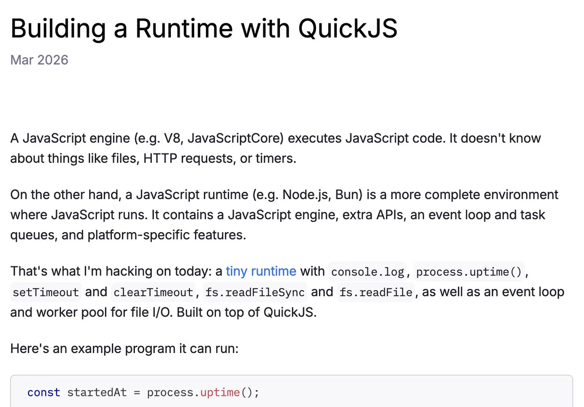 Screenshot of:

Building a Runtime with QuickJS
Mar 2026

A JavaScript engine (e.g. V8, JavaScriptCore) executes JavaScript code. It doesn't know about things like files, HTTP requests, or timers.

On the other hand, a JavaScript runtime (e.g. Node.js, Bun) is a more complete environment where JavaScript runs. It contains a JavaScript engine, extra APIs, an event loop and task queues, and platform-specific features.

That's what I'm hacking on today: a tiny runtime with console.log, process.uptime(), setTimeout and clearTimeout, fs.readFileSync and fs.readFile, as well as an event loop and worker pool for file I/O. Built on top of QuickJS.

Here's an example program it can run:

const startedAt = process.uptime();