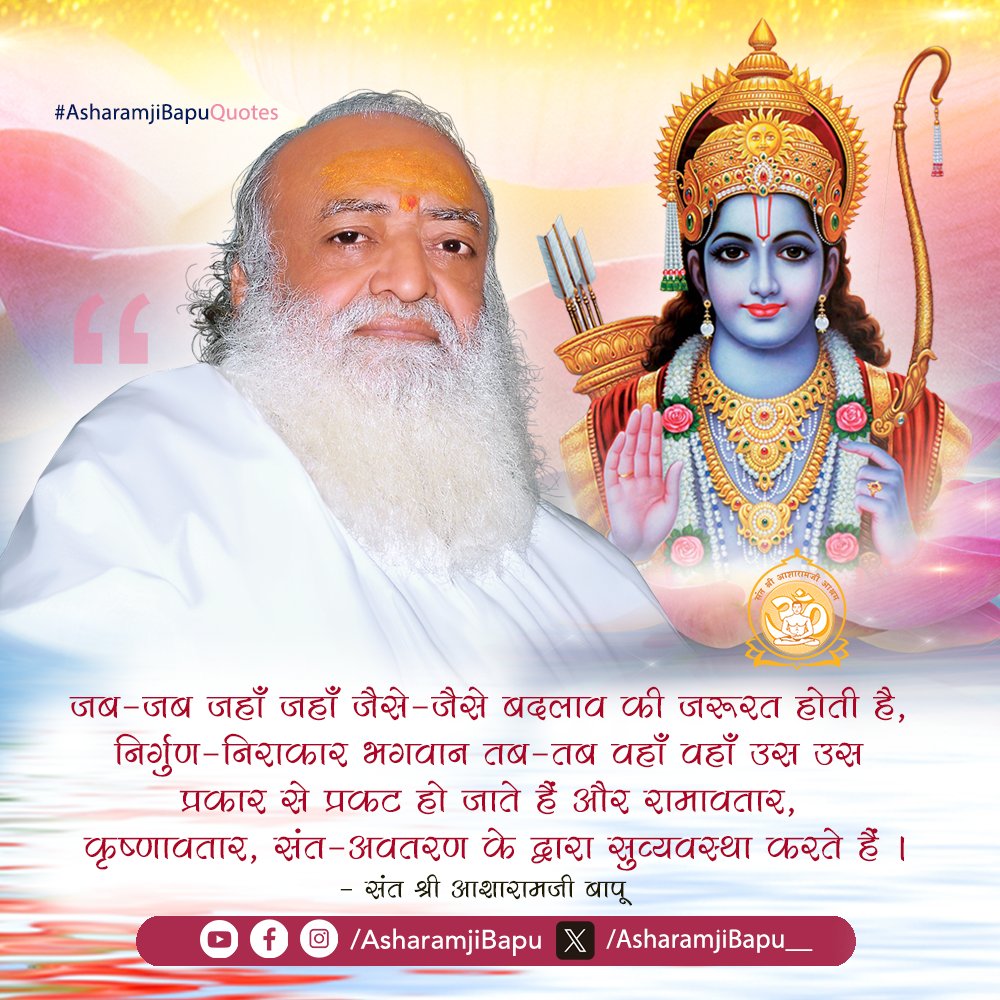 जब-जब जहाँ जहाँ जैसे-जैसे बदलाव
की जरूरत होती है, निर्गुण-निराकार भगवान
तब-तब वहाँ वहाँ उस उस प्रकार से प्रकट
हो जाते हैं और रामावतार, कृष्णावतार,
संत-अवतरण के द्वारा सुव्यवस्था करते हैं ।
#AsharamjiBapuQuotes #RamNavami