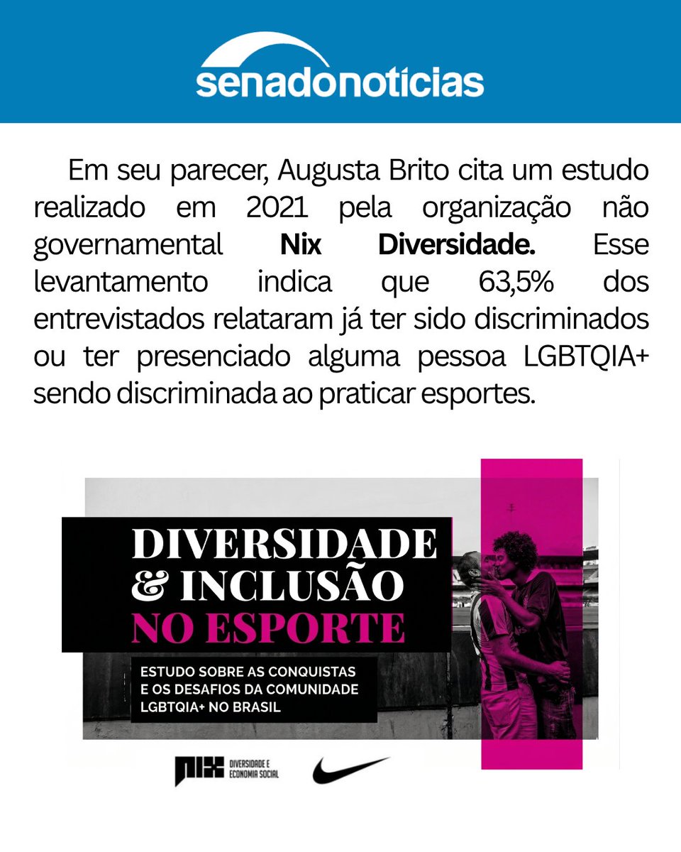 nixdiversidade's tweet photo. A Comissão de Direitos Humanos (CDH) do Senado aprovou o projeto de lei (PL 2.354/2021), prosposto pelo senador Fabiano Contarato que proíbe e pune condutas transfóbicas em recintos esportivos, como estádios de futebol. O texto prevê penas severas de 2 a 5 anos de reclusão, multa e a proibição de frequentar estádios por até 5 anos. Além disso, o projeto dobra as punições para quem praticar ou incitar violência no esporte quando a infração for cometida contra mulheres. A matéria, relatada pela senadora Augusta Brito e de autoria de Fabiano Contarato, segue agora para a Comissão de Educação (CE).

Como justificativa da importância da lei, a senadora Augusta Brito citou um estudo da ONG Nix Diversidade, o qual apontou que 63,5% dos entrevistados já presenciaram ou sofreram discriminação LGBTQIA+ na prática de esportes.

Diante da notícia informada pela Agência Senado sobre a aprovação da lei, a Nix celebrou a novidade e ficou muito feliz com o resultado. A organização destacou que sente estar cumprindo o seu papel ao ver o seu estudo, realizado em parceria com a Nike, ser utilizado como base para promover transformações sociais positivas e embasar a criação de políticas públicas fundamentais para a proteção de grupos vulneráveis.