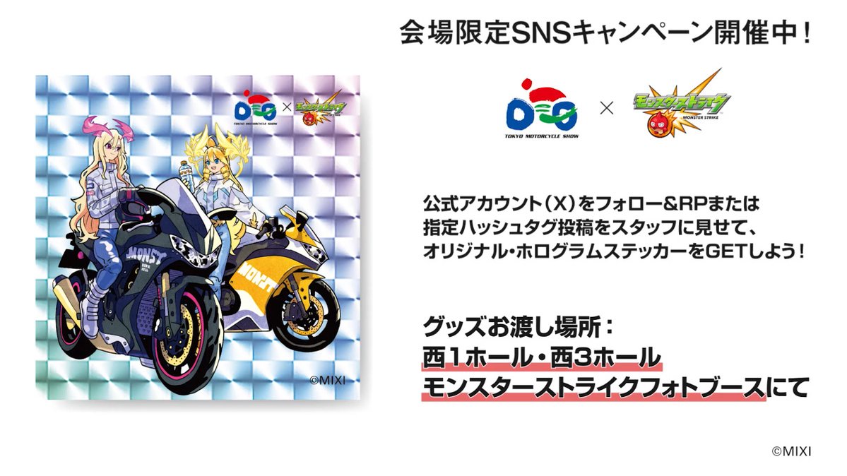 TokyoMotorcycle's tweet photo. ／
Xプレゼントキャンペーン実施中
＼
 
東京モーターサイクルショー公式Xをフォローし、こちらのキャンペーン投稿をリポストもしくは、
「#TMCSモンスト」をつけて東京モーターサイクルショー会場内で撮影した画像をつけてXに投稿したスマホ画面をスタッフにご提示いただくと、
先着1,000名様にオリジナル・ホログラムステッカーをプレゼント。
 
グッズお渡し場所：退場口（Xプレゼントキャンペーンステッカー交換所）
 
※画像はサンプルイメージです
※グッズは先着順・なくなり次第終了
 
#東京モーターサイクルショー #いいねバイク #好きを極めろ #モンスト