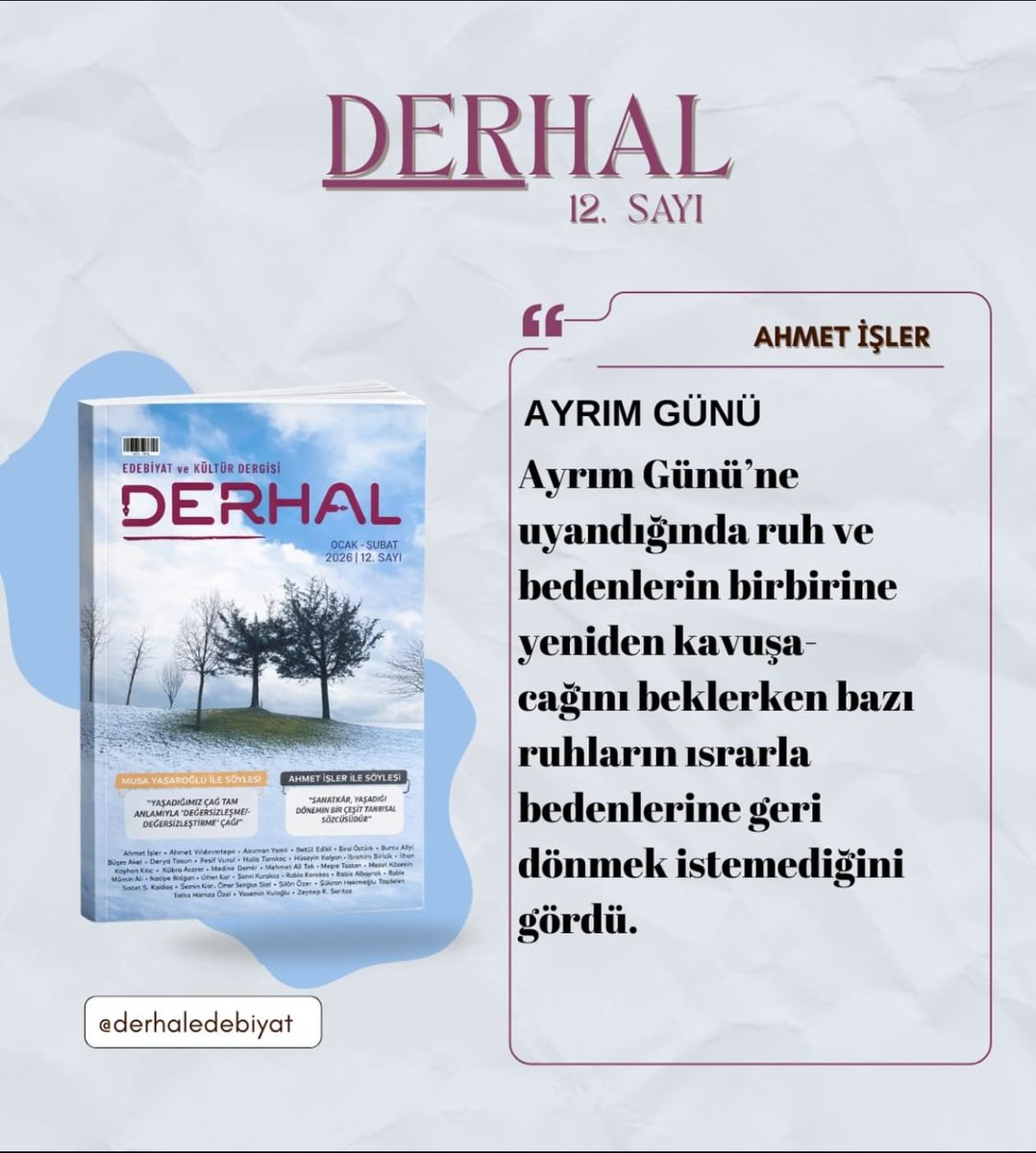 "Ayrım Günü’ne uyandığında ruh ve bedenlerin birbirine yeniden kavuşacağını beklerken bazı ruhların ısrarla bedenlerine geri dönmek istemediğini gördü."
​Derhal Dergisi’nin 12. sayısında Ahmet İşler, "Ayrım Günü" ile ruhun derinliklerine kapı aralıyor. 
​ #Ahmetİşler