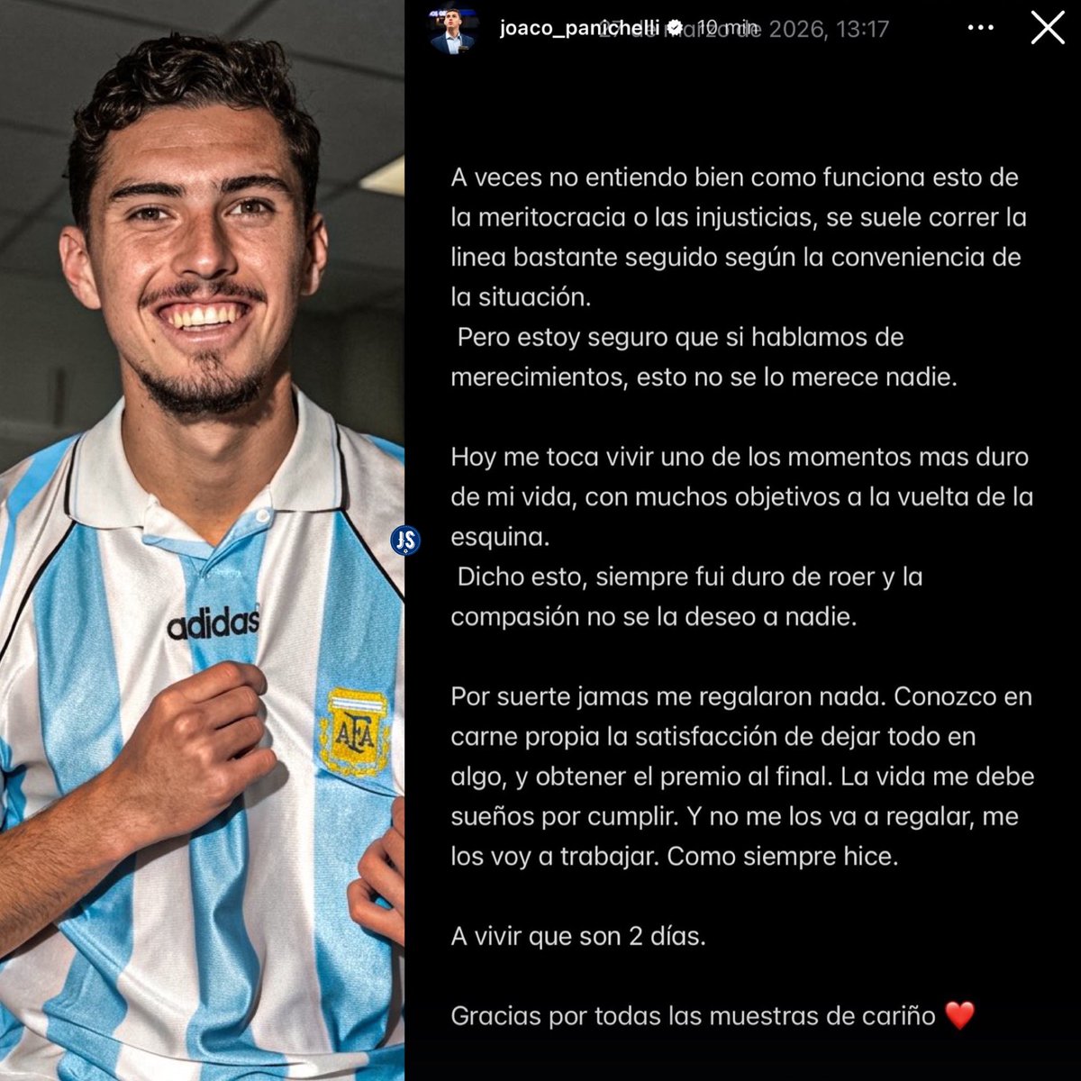 🇦🇷 Joaquín Panichelli en Instagram.

🗣️ “LA VIDA ME DEBE SUEÑOS POR CUMPLIR Y NO ME LOS VA A REGALAR NADIE, ME LOS VOY A TRABAJAR. COMO SIEMPRE HICE”.