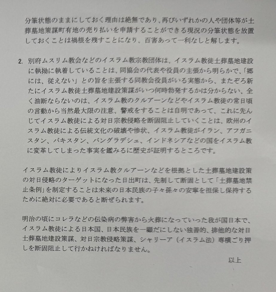 yamap888's tweet photo. 別府ムスリム教会による大分県日出町イスラム教徒土葬墓地建設の対象地である日出町有地(大分県速見郡日出町大字南畑字西ノ台1755-1)の鑑定予算に賛成した議員は過半数を超え可決され、日出町有地売り払い直前まで行きました。

当該鑑定予算が不採択なら、そこでイスラム教徒土葬墓地建設策謀は頓挫していたと思料します。

当該鑑定予算に賛成した日出町議会議員は、その時点では、イスラム教徒土葬墓地建設を是としていたのではないかと推察するところです。

また、請願「焼骨埋葬とする(土葬ができない)条例改正」に反対する議員が過半数以上いることから、将来的にイスラム教徒土葬墓地建設が行われる余地を残していると思料します。

別府ムスリム教会に日出町有地を売却しないとする安部徹也 日出町長は、未来永劫町長の職にいることは決してありません。

別府ムスリム教会など、イスラム教徒に対して日出町有地の売却を是とする日出町長になればイスラム教徒土葬墓地建設が行われる恐れがあります。

将来を見据えた、そのための日出町に「焼骨埋葬とする(土葬ができない)条例改正」の請願ですが、反対する議員が直近で約3分の2おります。

また、安部徹也 日出町長も「焼骨埋葬とする(土葬ができない)条例改正」を是認していないのではないかと議会の答弁から推察します。

また、安部徹也 日出町長は、イスラム教徒土葬墓地建設のために分筆された日出町有地(大分県速見郡日出町大字南畑字西ノ台1755-713)をいつまで経っても元の状態に戻す合筆(西ノ台1755-1)をしていません。

これは、いつ何時でも当該分筆された日出町有地(西ノ台1755-713)に対して売り払い申請を日出町財政課に誰でも提出できる状態と解します。

早急に当該日出町有地の合筆を求めます。

将来に憂いなき様に「焼骨埋葬とする(土葬ができない)条例改正」は必至であると強く思います。

そのためには、「焼骨埋葬とする(土葬ができない)条例改正」に賛成する日出町議会議員の過半数が必至となります。

画像
安部徹也 日出町長と日出町議会議員全員に意見書（内容は同じ）を送付
令和8年2月18日