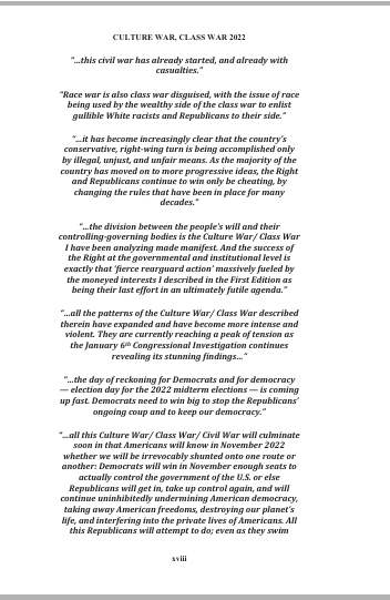 sillymickel's tweet photo. *Culture War, Class War 2022: Truth & Generations* (2022) by Michael Adzema

PREFACE TO THE SECOND EDITION, p xviii

🧵Click this panel for Thread complete book

or, for print copy, Amazon, for paperback: https://t.co/kGvN0wW5zk

11/ 🧵👇 💡📚💙 #CW22 #Preface #TruthWarriors #2026Midterms

CULTURE WAR, CLASS WAR 2022, Preface, p xviii

“...this civil war has already started, and already with casualties.”

“Race war is also class war disguised, with the issue of race being used by the wealthy side of the class war to enlist gullible White racists and Republicans to their side.”

“...it has become increasingly clear that the country’s conservative, right-wing turn is being accomplished only by illegal, unjust, and unfair means. As the majority of the country has moved on to more progressive ideas, the Right and Republicans continue to win only be cheating, by changing the rules that have been in place for many decades.”

“...the division between the people’s will and their controlling-governing bodies is the Culture War/ Class War I have been analyzing made manifest. And the success of the Right at the governmental and institutional level is exactly that ‘fierce rearguard action’ massively fueled by the moneyed interests I described in the First Edition as being their last effort in an ultimately futile agenda.”

“...all the patterns of the Culture War/ Class War described therein have expanded and have become more intense and violent. They are currently reaching a peak of tension as the January 6th Congressional Investigation continues revealing its stunning findings...”

“...the day of reckoning for Democrats and for democracy — election day for the 2022 midterm elections — is coming up fast. Democrats need to win big to stop the Republicans’ ongoing coup and to keep our democracy.
”
“...all this Culture War/ Class War/ Civil War will culminate soon in that Americans will know in November 2022 whether we will be irrevocably shunted onto one route or another: Democrats will win in November enough seats to actually control the government of the U.S. or else Republicans will get in, take up control again, and will continue uninhibitedly undermining American democracy, taking away American freedoms, destroying our planet’s life, and interfering into the private lives of Americans. All this Republicans will attempt to do; even as they swim…."