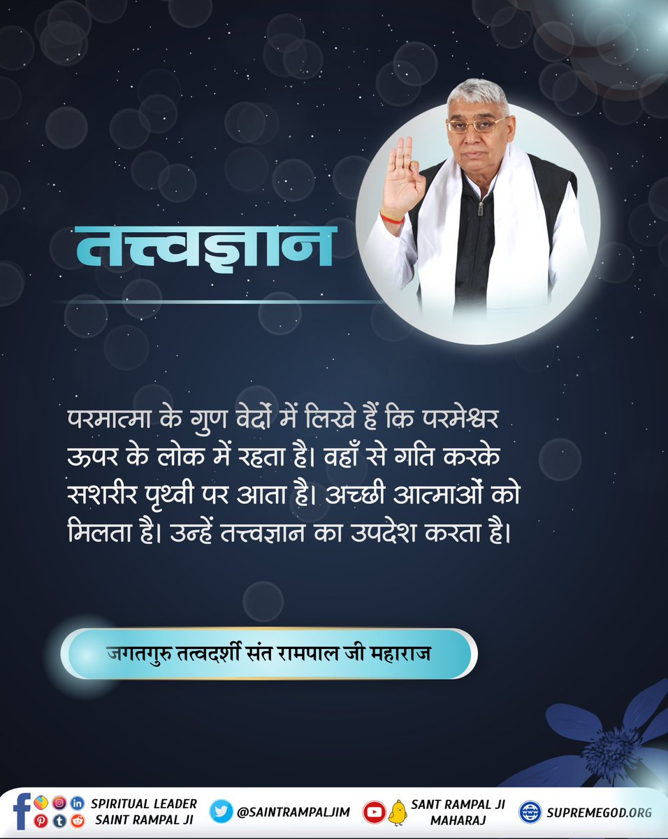 #GodMorningSaturday 
तत्त्वज्ञान____________🌾🌾 

परमात्मा के गुण वेदों में लिखे हैं कि परमेश्वर ऊपर के लोक में रहता है। वहाँ से गति करके सशरीर पृथ्वी पर आता है। अच्छी आत्माओं को मिलता है। उन्हें तत्त्वज्ञान का उपदेश करता है।

जगतगुरु तत्वदर्शी संत रामपाल जी महाराज