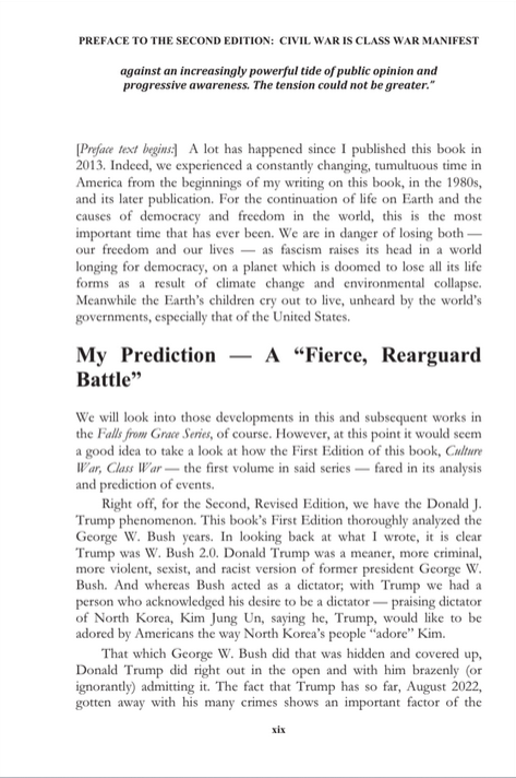 sillymickel's tweet photo. *Culture War, Class War 2022: Truth & Generations* (2022) by Michael Adzema

Preface, p xix

🧵Click this panel for Thread complete book

or, click for kindle copy, Amazon https://t.co/KtvBetgawZ

12/ 🧵👇 💡📚💙 #CW22 #Preface #TruthWarriors #2026Midterms

PREFACE TO THE SECOND EDITION: CIVIL WAR IS CLASS WAR MANIFEST

xix

against an increasingly powerful tide of public opinion and progressive awareness. The tension could not be greater.”

[Preface text begins:] A lot has happened since I published this book in 2013. Indeed, we experienced a constantly changing, tumultuous time in America from the beginnings of my writing on this book, in the 1980s, and its later publication. For the continuation of life on Earth and the causes of democracy and freedom in the world, this is the most important time that has ever been. We are in danger of losing both — our freedom and our lives — as fascism raises its head in a world
longing for democracy, on a planet which is doomed to lose all its life forms as a result of climate change and environmental collapse. Meanwhile the Earth’s children cry out to live, unheard by the world’s governments, especially that of the United States.

My Prediction — A “Fierce, Rearguard Battle”

We will look into those developments in this and subsequent works in the Falls from Grace Series, of course. However, at this point it would seem a good idea to take a look at how the First Edition of this book, Culture War, Class War — the first volume in said series — fared in its analysis and prediction of events.

Right off, for the Second, Revised Edition, we have the Donald J. Trump phenomenon. This book’s First Edition thoroughly analyzed the George W. Bush years. In looking back at what I wrote, it is clear Trump was W. Bush 2.0. Donald Trump was a meaner, more criminal, more violent, sexist, and racist version of former president George W. Bush. And whereas Bush acted as a dictator; with Trump we had a person who acknowledged his desire to be a dictator — praising dictator of North Korea, Kim Jung Un, saying he, Trump, would like to be adored by Americans the way North Korea’s people “adore” Kim.That which George W. Bush did that was hidden and covered up, Donald Trump did right out in the open and with him brazenly (or ignorantly) admitting it. The fact that Trump has so far, August 2022, gotten away with his many crimes shows an important factor of the…