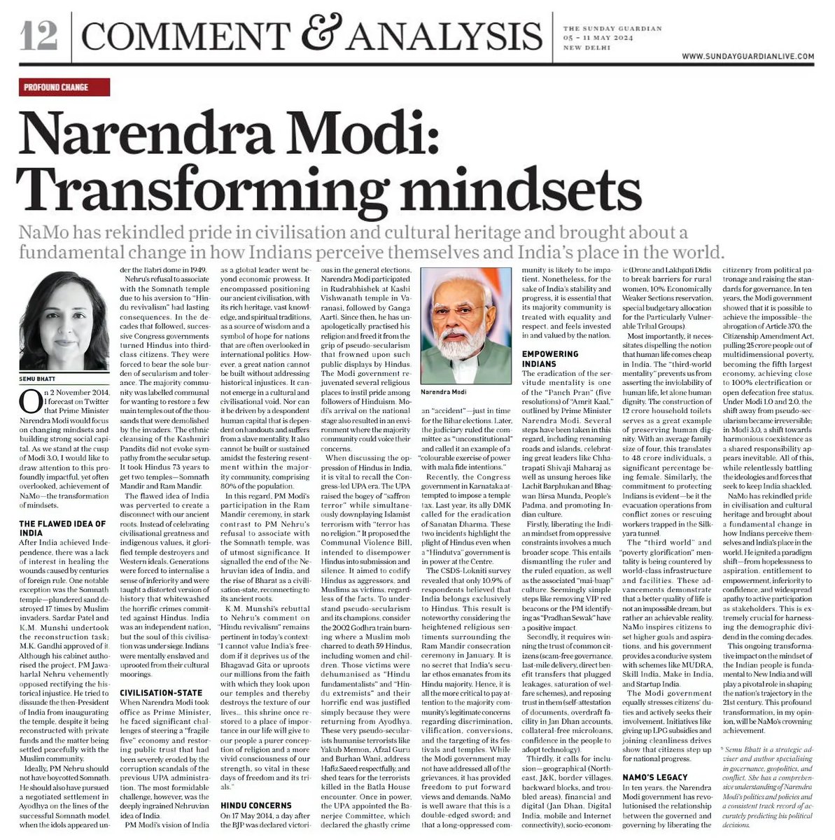 semubhatt's tweet photo. May 2024, The Sunday Guardian

Civilisation-state and Hindu concerns

"When Narendra Modi took office as Prime Minister, he faced significant challenges of steering a “fragile five” economy and restoring public trust that had been severely eroded by the corruption scandals of the previous UPA administration. 
The most formidable challenge, however, was the deeply ingrained Nehruvian idea of India. PM Modi’s vision of India as a global leader went beyond economic prowess. It encompassed positioning its rich heritage, vast knowledge, and spiritual traditions, as a source of wisdom and a symbol of hope for nations that are often overlooked in international politics. 
However, a great nation cannot be built without addressing historical injustices. It cannot emerge in a cultural and civilisational void. Nor can it be driven by a despondent human capital that is dependent on hand- outs and suffers from a slave mentality. 
It also cannot be built or sustained amidst the festering resentment within the majority community, comprising 80% of the population."

"On 17 May 2014, a day after the BJP was declared victorious in the general elections, Narendra Modi participated in Rudrabhishek at Kashi Vishwanath temple in Varanasi, followed by Ganga Aarti. Since then, he has unapologetically practised his religion and freed it from the grip of pseudo-secularism that frowned upon such public displays by Hindus. 
The Modi government rejuvenated several religious places to instil pride among followers of Hinduism.
Modi’s arrival on the national stage also resulted in an environment where the majority community could voice their concerns. 
When discussing the oppression of Hindus in India, it is vital to recall the Congress-led UPA era. The UPA raised the bogey of “saffron terror” while simultaneously downplaying Islamist terrorism with “terror has no religion.” It proposed the Communal Violence Bill, intended to disempower Hindus into submission and silence. It aimed to codify Hindus as aggressors, and Muslims as victims, regardless of the facts."

"While the Modi government may not have addressed all of the grievances, it has provided freedom to put forward views and demands. 
NaMo is well aware that this is a double-edged sword; and that a long-oppressed community is likely to be impatient. 
Nonetheless, for the sake of India’s stability and progress, it is essential that its majority community is treated with equality and respect, and feels invested in and valued by the nation."