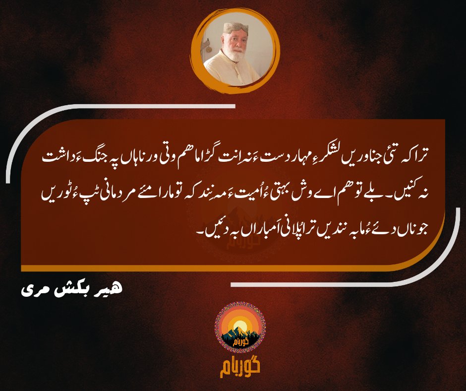 ترا کہ تئی جناوریں لشکر ءِ مہار دست ءَ نہ اِنت گڑا ما ھم وتی ورناہاں پہ جنگ ءَ داشت نہ کنیں۔ بلے تو ھم اے وش بہتی ءُ اُمیت ءَ مہ نِند کہ تو مارا مئے مردمانی ٹپءُ ٹوریں جوناں دئے ءُ ما بہ نندیں ترا پُلانی اَمباراں بہ دئیں۔
بابا ھیر بکش مری
#babakhairbakshmarri
#babamarri
#guarbaam