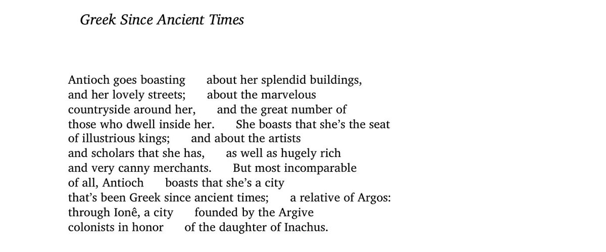 “But most incomparable / of all, Antioch boasts that she’s a city / that’s been Greek since ancient times.”

– C.P. Cavafy, “Greek Since Ancient Times”, translated by <a href="/DAMendelsohnNYC/">Daniel Mendelsohn</a>