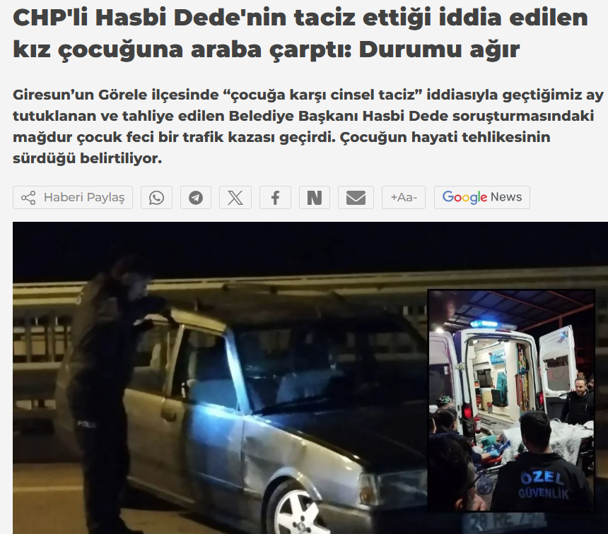 İLGİNÇ BİR KAZA HABERİ.....

Görele Belediye Başkanı Hasbi Dede’nin cinsel tacizde bulunduğu 16 yaşındaki T. T.’ye bu akşam saatlerinde Görele Kaymakamlık lojmanlarında bir araç çarpıyor. 

T. T. hemen Görele Devlet Hastanesi’ne kaldırılıyor. Kızın Acilde kalbi duruyor, tekrar