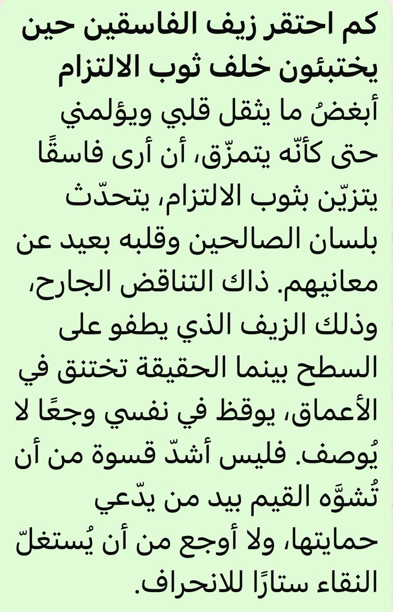 ابغض مايثقل قلبي ويؤلمني حتى كأنه يتمزق
ان ارى فاسقايتزين بثوب الالتزام
يتحدث بلسان الصالحين
ذاك التناقض الجارح،وذلك الزيف الذي يطفوعلى السطح بينماالحقيقة تختنق في الاعماق،يوقظ في نفسي وجعا لايوصف فليس اشدقسوة من ان تشوه القيم بيد منافق
ولا اوجع من ان يستغل النقاء ستارا للانحراف