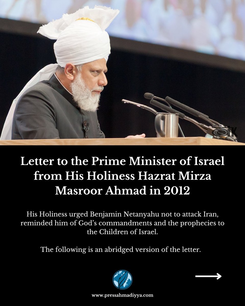 In 2012, His Holiness Hazrat Mirza Masroor Ahmad, the Caliph and World Head of the Ahmadiyya Muslim Community, sent a letter to Israeli Prime Minister Benjamin Netanyahu. 

He urged him not to attack Iran, reminded him of the horrors of World War Two, and exhorted him to pursue