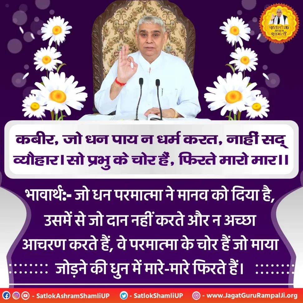 #सत_भक्ति_संदेश
कबीर,जो धन पाय न धर्म करत, नाहीं सद् व्यौहार।
सो प्रभु के चोर हैं,फिरते मारो मार।।
जो धन परमात्मा ने मानव को दिया है, उसमें से जो दान नहीं करते और न अच्छा आचरण करते हैं, वे परमात्मा के चोर हैं जो माया जोड़ने की धुन में मारे-मारे फिरते हैं।
#GodMorningSunday