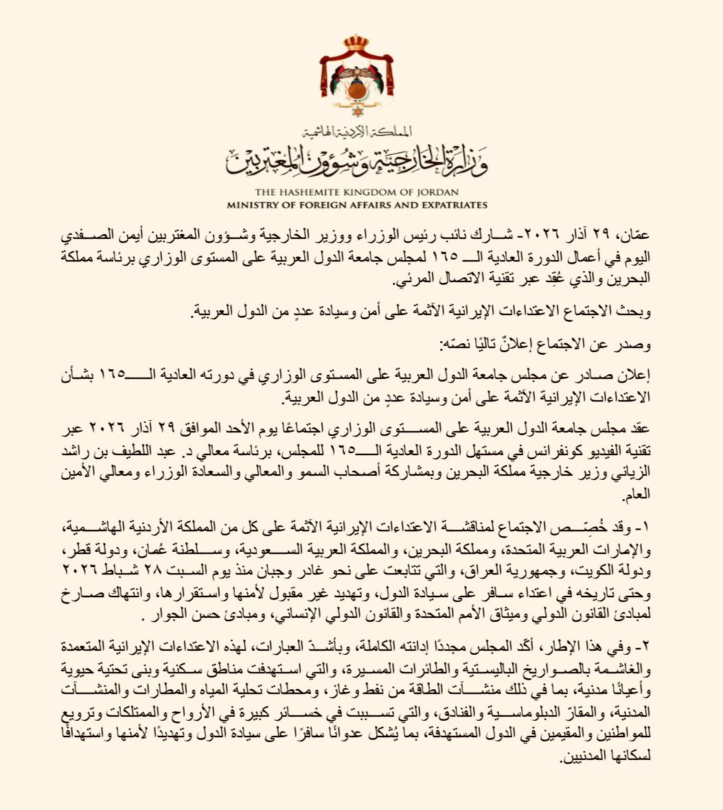 ForeignMinistry's tweet photo. شارك نائب رئيس الوزراء ووزير الخارجية وشؤون المغتربين أيمن الصفدي @AymanHsafadi اليوم في أعمال الدورة العادية الـ ١٦٥ لمجلس جامعة الدول العربية على المستوى الوزاري برئاسة مملكة البحرين والذي عُقِد عبر تقنية الاتصال المرئي.

وبحث الاجتماع الاعتداءات الإيرانية الآثمة على أمن وسيادة عددٍ من الدول العربية.

وصدر عن الاجتماع إعلانٌ تاليًا نصّه:

إعلان صادر عن مجلس جامعة الدول العربية على المستوى الوزاري في دورته العادية الـ١٦٥ بشأن الاعتداءات الإيرانية الآثمة على أمن وسيادة عددٍ من الدول العربية.

عقد مجلس جامعة الدول العربية على المستوى الوزاري اجتماعًا يوم الأحد الموافق ٢٩ آذار ٢٠٢٦ عبر تقنية الفيديو كونفرانس في مستهل الدورة العادية الـ١٦٥ للمجلس، برئاسة معالي د. عبد اللطيف بن راشد الزياني وزير خارجية مملكة البحرين وبمشاركة أصحاب السمو والمعالي والسعادة الوزراء ومعالي الأمين العام.

١- وقد خُصِّص الاجتماع لمناقشة الاعتداءات الإيرانية الآثمة على كل من المملكة الأردنية الهاشمية، والإمارات العربية المتحدة، ومملكة البحرين، والمملكة العربية السعودية، وسلطنة عُمان، ودولة قطر، ودولة الكويت، وجمهورية العراق، والتي تتابعت على نحو غادر وجبان منذ يوم السبت ٢٨ شباط ٢٠٢٦ وحتى تاريخه في اعتداء سافر على سيادة الدول، وتهديد غير مقبول لأمنها واستقرارها، وانتهاك صارخ لمبادئ القانون الدولي وميثاق الأمم المتحدة والقانون الدولي الإنساني، ومبادئ حسن الجوار .

٢- وفي هذا الإطار، أكّد المجلس مجددًا إدانته الكاملة، وبأشدّ العبارات، لهذه الاعتداءات الإيرانية المتعمدة والغاشمة بالصواريخ الباليستية والطائرات المسيرة، والتي استهدفت مناطق سكنية وبنى تحتية حيوية وأعيانًا مدنية، بما في ذلك منشآت الطاقة من نفط وغاز، ومحطات تحلية المياه والمطارات والمنشآت المدنية، والمقارّ الدبلوماسية والفنادق، والتي تسببت في خسائر كبيرة في الأرواح والممتلكات وترويع للمواطنين والمقيمين في الدول المستهدفة، بما يُشكل عدوانًا سافرًا على سيادة الدول وتهديدًا لأمنها واستهدافًا لسكانها المدنيين.

٣- وشدّد المجلس على حق الدول المستهدفة في الدفاع عن نفسها، فرديًّا أو جماعيًّا، المكفول وفقًا للمادة (٥١) من ميثاق الأمم المتحدة؛ وأعرب عن التضامن الكامل مع الدول التي تعرضت للاعتداءات الإيرانية الغادرة وذلك استنادًا إلى أن الأمن القومي العربي هو كل لا يتجزأ ، مؤكّدًا دعمه الثابت لسلامة أراضي الدول العربية ولسيادتها واستقلالها. 

٤- أعرب المجلس عن تأييده لكافة الجهود والإجراءات التي تقوم بها الدول المستهدفة للدفاع عن أراضيها وصيانة أمنها وحماية مواطنيها والمقيمين فيها، بما في ذلك حق الرد على هذه الهجمات، وعبّر عن الثقة الكاملة في قدرة الدول المستهدفة على صدّ الاعتداءات، مشيدًا بجاهزية قواتها المسلحة ومنظومات الدفاع الجوي لديها التي تصدت بكل بسالة وكفاءة لتلك الاعتداءات غير القانونية.

٥ـ أكّد المجلس أنّ تلك الاعتداءات الغاشمة على دول عربية مسلمة ذات سيادة لا يقبل تبريرها بأيّة حجة، أو تمريرها وفق أيّة ذريعة، وشدّد على أن الاعتداءات تنتهك كافة مبادئ حسن الجوار وتتناقض على نحو صارخ مع كل معاني الأخوة الإسلامية، وحذّر من أنّ هذه الاعتداءات من شأنها أن تخلف آثارًا سلبية طويلة الأمد على العلاقات مع الدول العربية التي لم تكن طرفًا في الحرب ولم تشارك فيها، ولم تعتد على إيران.

٦- أكّد المجلس بأن إقرار مجلس الأمن للقرار ٢٨١٧ (٢٠٢٦) ، يعكس الإرادة الجماعية للمجتمع الدولي في صون سيادة الدول والحفاظ على السلم والأمن الدوليين، والذي تمت رعايته من قبل ١٣٦ دولة، الأمر الذي يدل على التزام المجتمع الدولي بصون سيادة الدول والتصدي للتهديدات التي تمس الأمن والاستقرار الإقليمي والدولي، مثمنًا الدعم الذي أبدته الدول الشقيقة والصديقة، وحثّ المجلس إيران على سرعة تنفيذ القرار، والوقف الفوري لجميع أشكال الاعتداء على الدول العربية والامتناع عن أيّة أعمال استفزازية أو توجيه التهديدات لدول الجوار ، بما في ذلك استخدام الوكلاء.

٧ـ أدان المجلس الأعمال والإجراءات الإيرانية الاستفزازية والتدابير الهادفة إلى إغلاق مضيق هرمز أو تعطيل الملاحة الدولية، أو تهديد حرية الملاحة في باب المندب والمياه الدولية. وطالب المجلس الجمهورية الإسلامية الإيرانية بالوقف الفوري لجميع الهجمات ضدّ السفن التجارية، وبالامتناع عن أيّ محاولات لإعاقة المرور المشروع أو تقويض حرية الملاحة في مضيق هرمز، مؤكّدًا أن مثل هذه الأعمال من شأنها أن تعرض استقرار منطقة الخليج العربي، ودورها الحيوي في الاقتصاد العالمي وإمدادات الطاقة، فضلاً عن السلم والأمن الدوليين، لمخاطر جسيمة. كما أدان عدم امتثال إيران وخرقها السافر لقرار مجلس الأمن رقم ٢٨١٧ (٢٠٢٦) ، مجددًا التأكيد على أن حرية الملاحة تعد مبدأ أساسيًّا من مبادئ القانون الدولي، بما في ذلك ما نصت عليه اتفاقية الأمم المتحدة لقانون البحار. ودعا المجلس دول العالم إلى اتخاذ الإجراءات المناسبة والمساهمة في الجهود المناسبة لضمان العبور الآمن عبر المضيق.

٨- رحّب المجلس باعتماد مجلس حقوق الإنسان التابع للأمم المتحدة القرار رقم L.38 بتاريخ ٢٥آذار ٢٠٢٦ بشأن الآثار المترتبة على حقوق الإنسان للهجمات غير المبررة التي شنتها الجمهورية الإسلامية الإيرانية ضد المملكة الأردنية الهاشمية، والإمارات العربية المتحدة، ومملكة البحرين، والمملكة العربية السعودية، وجمهورية العراق، وسلطنة عمان، ودولة قطر، ودولة الكويت، والذي يبرز الآثار الخطيرة للانتهاكات الجسيمة للقانون الدولي والقانون الدولي لحقوق الإنسان، ويشدد على أهمية اتخاذ التدابير المناسبة لضمان المساءلة، ويدين كذلك أي أعمال أو تهديدات من جانب الجمهورية الإسلامية الإيرانية تخالف قانون البحار، وتهدف إلى إغلاق مضيق هرمز أو تهديد الأمن البحري في باب المندب، ويعرب عن بالغ القلق إزاء الهجمات الإيرانية على البنية التحتية للطاقة، وما قد ينجم عنها من آثار خطيرة على التمتع بحقوق الإنسان، وضرورة حماية النقل البحري والموانئ والبحارة وسائر البنى التحتية المدنية ويؤكّد على أهمية الحفاظ على طرق شحن آمنة بما يتوافق مع قانون البحار، ويطلب بأن تقدم الجمهورية الإسلامية الإيرانية تعويضًا كاملاً وفعالاً وفوريًّا لجميع الضحايا عن الأضرار والخسائر التي لحقت بهم نتيجة هجماتها ضدّ الدول العربية.

٩ـ شدّد المجلس على رفض واستنكار استمرار إيران في تمويل وتسليح وتحريك الميلشيات التابعة لها في عدة دول عربية خدمةً لمصالحها، وبما يُشكل تهديدًا خطيرًا لأمن واستقرار تلك الدول والمنطقة.

١٠- أكّد المجلس على دعم وحدة لبنان وسيادته واستقلاله وسلامة أراضيه، وعلى ضرورة بسط سلطة الدولة اللبنانية الكاملة على جميع أراضيها، بما يضمن تعزيز مؤسساتها الدستورية وصون الأمن والاستقرار الوطني والترحيب بقرار مجلس الوزراء اللبناني الصادر بتاريخ ٢ آذار ٢٠٢٦، بشأن الحظر الفوري لكافة النشاطات الأمنية والعسكرية لحزب الله، واعتبارها خارجة عن القانون، وحصر عمله في المجال السياسي ضمن الأطر الدستورية والقانونية والتشديد على حصرية السلاح بيد الدولة اللبنانية ومؤسساتها الشرعية، ولا سيما الجيش اللبناني والقوى الأمنية الرسمية، بما ينسجم مع أحكام الدستور اللبناني والقرارات الدولية ذات الصلة، وفي مقدمتها قرار مجلس الأمن رقم ١٧٠١ واتفاق الطائف، ودعم الخطوات التي تتخذها الحكومة اللبنانية للحفاظ على أمن واستقرار لبنان، ودعوة الدول الفاعلة في المجتمع الدولي للضغط على إسرائيل لوقف اعتداءاتها المدانة على لبنان بشكل فوري وتطبيق القرارات الدولية ذات الصلة والتأكيد على موقف لبنان الرافض للتدخلات الإيرانية في الشؤون اللبنانية.

١١- دعا المجلس الأطراف الفاعلة في المجتمع الدولي للضغط على إسرائيل، القوة القائمة بالاحتلال، لإنهاء احتلالها غير القانوني للأراضي الفلسطينية والعربية المحتلة عام ١٩٦٧، في أسرع وقت وتنفيذ حل الدولتين، وتجسيد استقلال دولة فلسطين على خطوط/ حدود الرابع من حزيران عام ١٩٦٧ وعاصمتها القدس الشرقية وممارسة الشعب الفلسطيني لحقوقه المشروعة وغير القابلة للتصرف، بما ينهي الصراع العربي الإسرائيلي ويوفر السلام العادل والدائم والأمن والاستقرار في الشرق الأوسط. كما أكّد المجلس ضرورة وقف إسرائيل جميع إجراءاتها اللاشرعية التي تقوض حل الدولتين، واحترام الوضع التاريخي والقانوني القائم في القدس ومقدساتها الإسلامية والمسيحية، بما في ذلك دور دائرة أوقاف القدس وشؤون المسجد الأقصى المبارك، التابعة لوزارة الأوقاف وشؤون المقدسات الإسلامية الأردنية، في إطار الوصاية الهاشمية التاريخية على هذه المقدسات، بصفتها الجهة الوحيدة المخولة بإدارة شؤون المسجد الأقصى المبارك الحرم القدسي الشريف الذي يشكل بكامل مساحته مكان عبادة خالص للمسلمين.

١٢- أكّد المجلس على الإبقاء على التشاور العربي على نحو متواصل، واستمرار التنسيق في متابعة تطورات الأزمة وتقييم مستجداتها واستكشاف فرص إنهائها على نحو ينسجم مع المصالح العربية.

#الأردن 
#جامعة_الدول_العربية