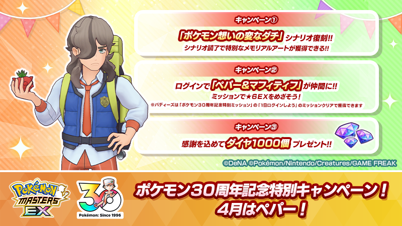 ◤ポケモン30周年記念キャンペーン
　　　　4月はペパー！　　　　　◢

ポケモン30周年を記念して、#ポケマスEX では毎月1日に特別な3つのキャンペーンを開催！

①「ポケモン想いの変なダチ」のシナリオ復刻！
②「ペパー＆マフィティフ」を仲間にできるミッション！
③ログインでダイヤ1000個！