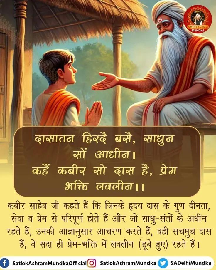 #सत_भक्ति_संदेश
कबीर साहेब जी कहते हैं कि
जिनके हृदय दास के गुण दीनता
सेवा व प्रेम से परिपूर्ण होते हैं और जो साधु-संतों के अधीन रहते हैं, उनकी आज्ञानुसार आचरण करते हैं,वही सचमुच दास हैं,वे सदा ही प्रेम-भक्ति में लवलीन(डूबे हुए) रहते हैं
पढ़ें पुस्तक ज्ञान गंगा 
#Godmorningmonday