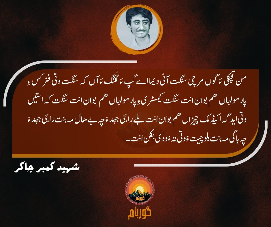 من تچکیءَ گوں مرچی سنگتانی دیمااےگپءَ  گُشگ ءَآں کہ سنگت وتی فزکسءِ پارمولہاں ھم بوان انت سنگت کیمسٹریءِ پارمولہاں ھم بوان انت سنگت کہ استیں وتی ایدگہ اکیڈمک چیزاں ھم بوان انت بلےراجی جہدء چہ بےھال مہ بنت راجی جہدءَ چہ باگی مہ بنت بلوچیت ءَ وتی تہ ءَودی بکن انت۔ 
شہید کمبر چاکر