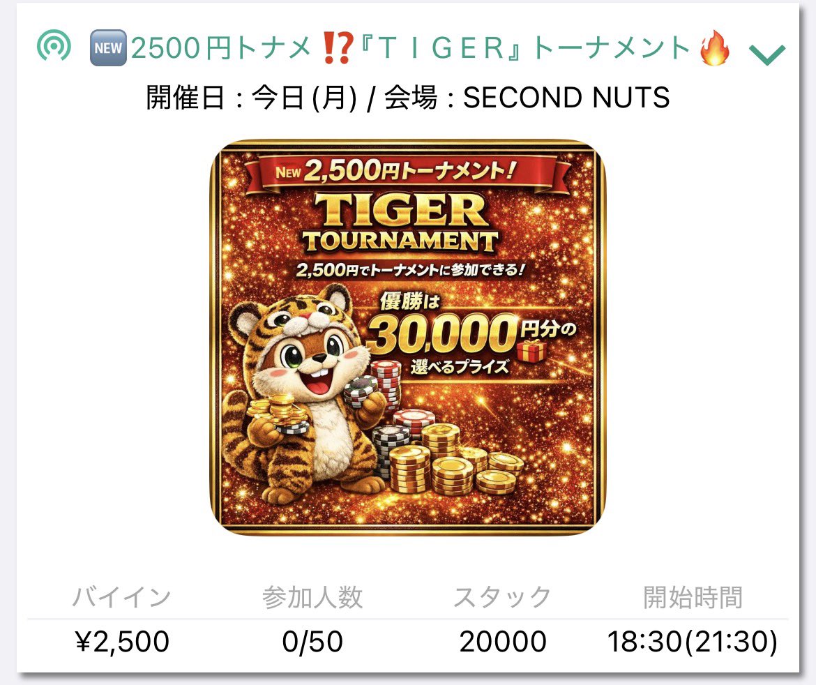 SecondNutsPoker's tweet photo. 🆕2500円トナメ⁉️『ＴＩＧEＲ』 トーナメント🔥

2500円でトーナメントに参加できちゃう⁉️
1位 は,30,000選べるプライズ🎁
名古屋のトナメは最後時間切れになることが多い中工夫を重ねて、実力で最後まで決まるトナメの登場‼️

🕒 スタート 18:30
🕡 クローズ 21:30  (受付終了）

シングルエントリー： ¥2,500 / 20,000点
アドオンエントリー： ¥4,000 / 35,000点シングルリエントリー： ¥2,500 / 20,000点アドオンリエントリー： ¥4,000 / 35,000点
　　レイトアドオン： ¥1,500 / 15,000点

 　　 ＜🏅プライズ🏅＞
🥇 30,000  (coin OR PPP OR 🎫）
🥈 20,000  (coin OR PPP OR 🎫）
🥉 10,000（5,000NUTS ＋5,000選べる）
➍   10,000  NUTS

🐔アーリーバード🐔
level 4までのエントリーで ＋5,000